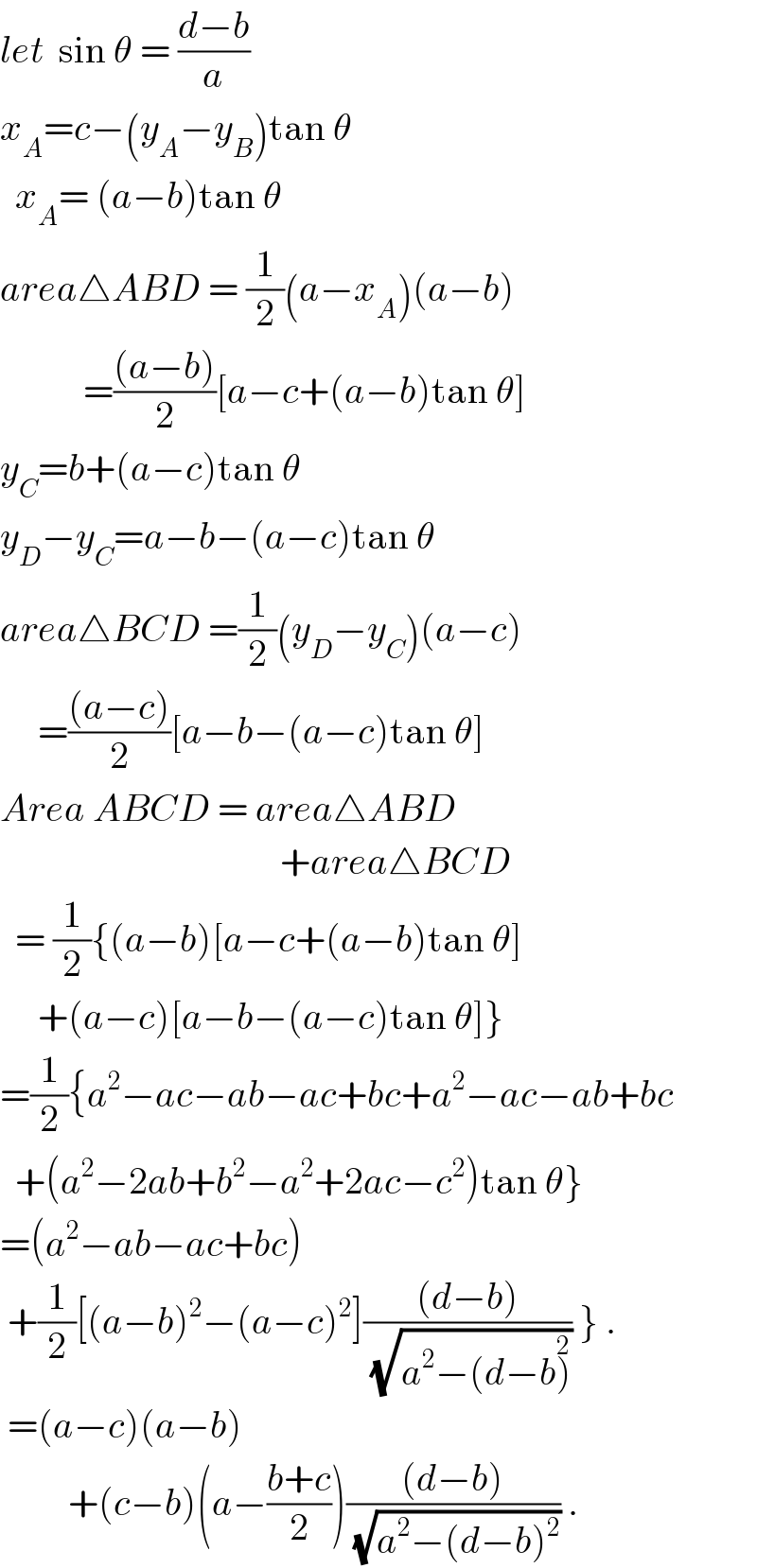 let  sin θ = ((d−b)/a)  x_A =c−(y_A −y_B )tan θ    x_A = (a−b)tan θ  area△ABD = (1/2)(a−x_A )(a−b)                =(((a−b))/2)[a−c+(a−b)tan θ]  y_C =b+(a−c)tan θ  y_D −y_C =a−b−(a−c)tan θ  area△BCD =(1/2)(y_D −y_C )(a−c)       =(((a−c))/2)[a−b−(a−c)tan θ]  Area ABCD = area△ABD                                       +area△BCD    = (1/2){(a−b)[a−c+(a−b)tan θ]       +(a−c)[a−b−(a−c)tan θ]}  =(1/2){a^2 −ac−ab−ac+bc+a^2 −ac−ab+bc    +(a^2 −2ab+b^2 −a^2 +2ac−c^2 )tan θ}  =(a^2 −ab−ac+bc)   +(1/2)[(a−b)^2 −(a−c)^2 ](((d−b))/(√(a^2 −(d−b)^2 ))) } .   =(a−c)(a−b)           +(c−b)(a−((b+c)/2))(((d−b))/(√(a^2 −(d−b)^2 ))) .  