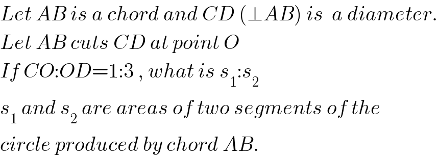Let AB is a chord and CD (⊥AB) is  a diameter.  Let AB cuts CD at point O  If CO:OD=1:3 , what is s_1 :s_2   s_1  and s_2  are areas of two segments of the  circle produced by chord AB.  