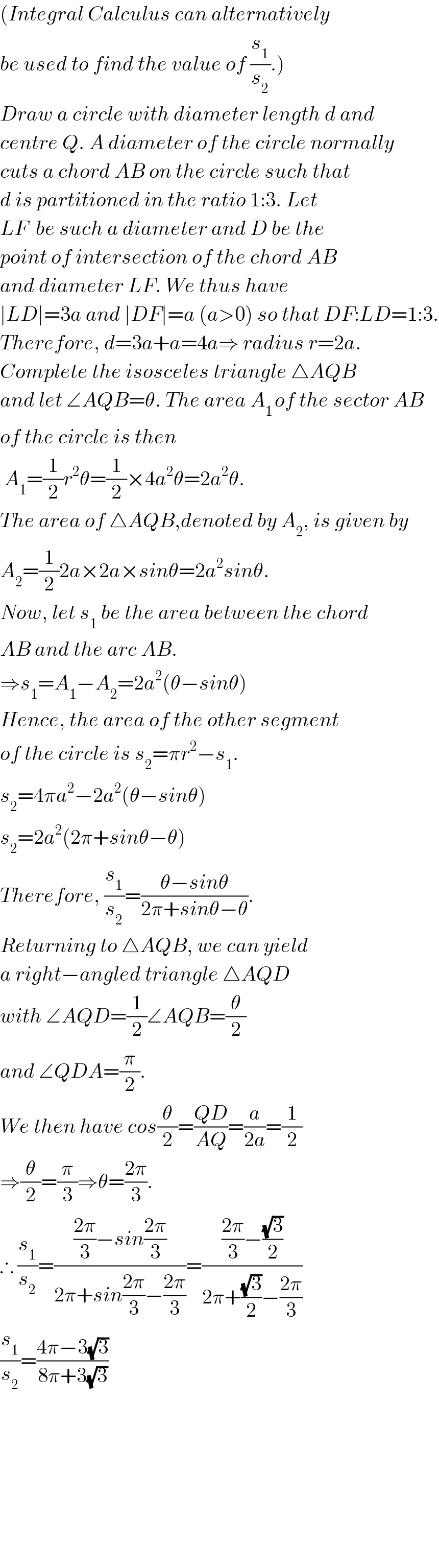 (Integral Calculus can alternatively  be used to find the value of (s_1 /s_2 ).)  Draw a circle with diameter length d and   centre Q. A diameter of the circle normally  cuts a chord AB on the circle such that  d is partitioned in the ratio 1:3. Let  LF  be such a diameter and D be the   point of intersection of the chord AB  and diameter LF. We thus have   ∣LD∣=3a and ∣DF∣=a (a>0) so that DF:LD=1:3.  Therefore, d=3a+a=4a⇒ radius r=2a.  Complete the isosceles triangle △AQB  and let ∠AQB=θ. The area A_(1 ) of the sector AB  of the circle is then   A_1 =(1/2)r^2 θ=(1/2)×4a^2 θ=2a^2 θ.  The area of △AQB,denoted by A_2 , is given by  A_2 =(1/2)2a×2a×sinθ=2a^2 sinθ.  Now, let s_1  be the area between the chord  AB and the arc AB.   ⇒s_1 =A_1 −A_2 =2a^2 (θ−sinθ)  Hence, the area of the other segment  of the circle is s_2 =πr^2 −s_1 .  s_2 =4πa^2 −2a^2 (θ−sinθ)  s_2 =2a^2 (2π+sinθ−θ)  Therefore, (s_1 /s_2 )=((θ−sinθ)/(2π+sinθ−θ)).  Returning to △AQB, we can yield  a right−angled triangle △AQD  with ∠AQD=(1/2)∠AQB=(θ/2)  and ∠QDA=(π/2).  We then have cos(θ/2)=((QD)/(AQ))=(a/(2a))=(1/2)  ⇒(θ/2)=(π/3)⇒θ=((2π)/3).  ∴ (s_1 /s_2 )=((((2π)/3)−sin((2π)/3))/(2π+sin((2π)/3)−((2π)/3)))=((((2π)/3)−((√3)/2))/(2π+((√3)/2)−((2π)/3)))  (s_1 /s_2 )=((4π−3(√3))/(8π+3(√3)))              