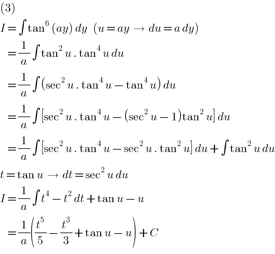 (3)  I = ∫ tan^6  (ay) dy   (u = ay  →  du = a dy)      = (1/a) ∫ tan^2  u . tan^4  u du      = (1/a) ∫ (sec^2  u . tan^4  u − tan^4  u) du      = (1/a) ∫ [sec^2  u . tan^4  u − (sec^2  u − 1)tan^2  u] du      = (1/a) ∫ [sec^2  u . tan^4  u − sec^2  u . tan^2  u] du + ∫ tan^2  u du  t = tan u  →  dt = sec^2  u du  I = (1/a) ∫ t^4  − t^2  dt + tan u − u      = (1/a)((t^5 /5) − (t^3 /3) + tan u − u) + C  