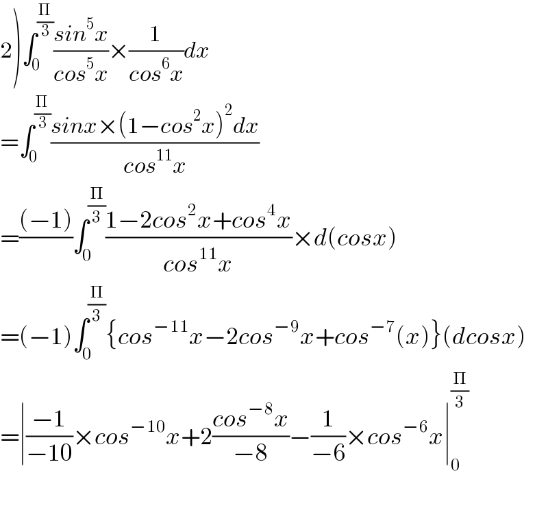 2)∫_0 ^(Π/3) ((sin^5 x)/(cos^5 x))×(1/(cos^6 x))dx  =∫_0 ^(Π/3) ((sinx×(1−cos^2 x)^2 dx)/(cos^(11) x))  =(((−1))/)∫_0 ^(Π/3) ((1−2cos^2 x+cos^4 x)/(cos^(11) x))×d(cosx)  =(−1)∫_0 ^(Π/3) {cos^(−11) x−2cos^(−9) x+cos^(−7) (x)}(dcosx)  =∣((−1)/(−10))×cos^(−10) x+2((cos^(−8) x)/(−8))−(1/(−6))×cos^(−6) x∣_0 ^(Π/3)     