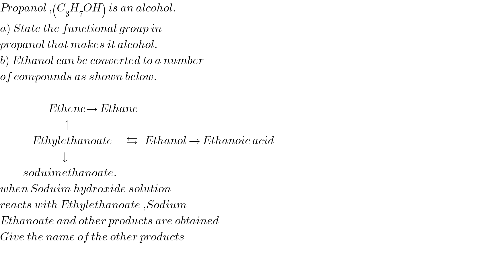 Propanol ,(C_3 H_7 OH) is an alcohol.  a) State the functional group in   propanol that makes it alcohol.  b) Ethanol can be converted to a number  of compounds as shown below.                         Ethene→ Ethane                              ↑                 Ethylethanoate      ⇆   Ethanol → Ethanoic acid                             ↓            soduimethanoate.  when Soduim hydroxide solution  reacts with Ethylethanoate ,Sodium  Ethanoate and other products are obtained  Give the name of the other products    
