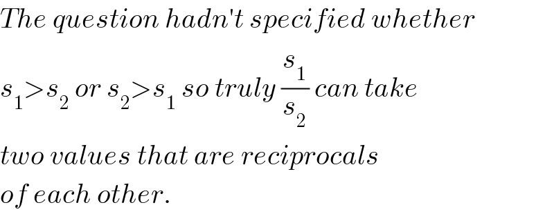 The question hadn′t specified whether  s_1 >s_2  or s_2 >s_1  so truly (s_1 /s_2 ) can take  two values that are reciprocals  of each other.  