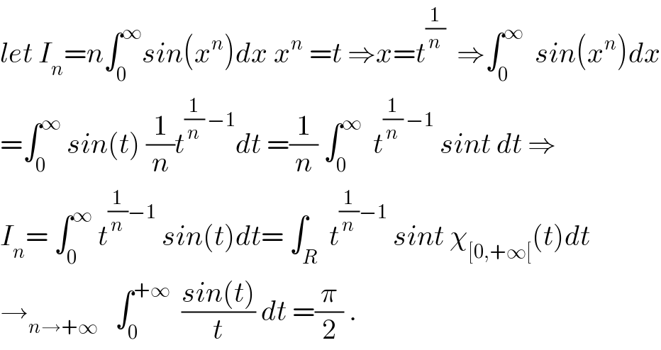 let I_n =n∫_0 ^∞ sin(x^n )dx x^n  =t ⇒x=t^(1/n)   ⇒∫_0 ^∞   sin(x^n )dx  =∫_0 ^∞  sin(t) (1/n)t^((1/n) −1) dt =(1/n) ∫_0 ^∞   t^((1/n) −1)  sint dt ⇒  I_n = ∫_0 ^∞  t^((1/n)−1)  sin(t)dt= ∫_R  t^((1/n)−1)  sint χ_([0,+∞[) (t)dt  →_(n→+∞)    ∫_0 ^(+∞)   ((sin(t))/t) dt =(π/2) .  