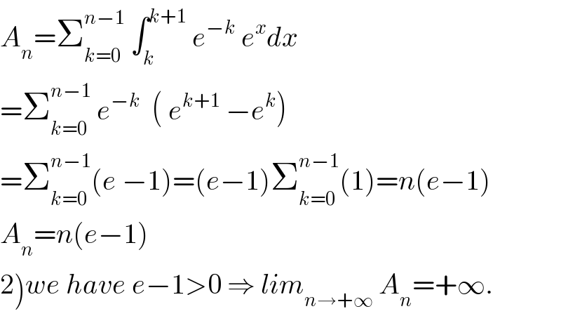 A_n =Σ_(k=0) ^(n−1)  ∫_k ^(k+1)  e^(−k)  e^x dx  =Σ_(k=0) ^(n−1)  e^(−k)   ( e^(k+1)  −e^k )  =Σ_(k=0) ^(n−1) (e −1)=(e−1)Σ_(k=0) ^(n−1) (1)=n(e−1)  A_n =n(e−1)  2)we have e−1>0 ⇒ lim_(n→+∞)  A_n =+∞.  