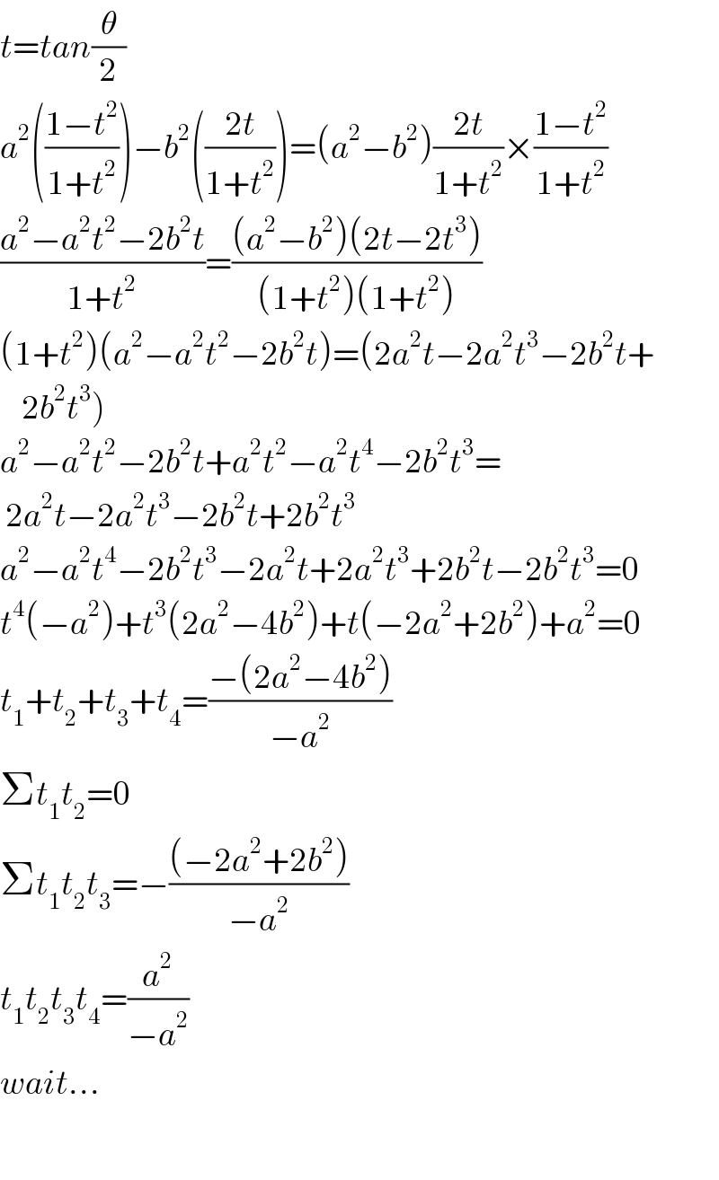 t=tan(θ/2)  a^2 (((1−t^2 )/(1+t^2 )))−b^2 (((2t)/(1+t^2 )))=(a^2 −b^2 )((2t)/(1+t^2 ))×((1−t^2 )/(1+t^2 ))  ((a^2 −a^2 t^2 −2b^2 t)/(1+t^2 ))=(((a^2 −b^2 )(2t−2t^3 ))/((1+t^2 )(1+t^2 )))  (1+t^2 )(a^2 −a^2 t^2 −2b^2 t)=(2a^2 t−2a^2 t^3 −2b^2 t+      2b^2 t^3 )  a^2 −a^2 t^2 −2b^2 t+a^2 t^2 −a^2 t^4 −2b^2 t^3 =   2a^2 t−2a^2 t^3 −2b^2 t+2b^2 t^3   a^2 −a^2 t^4 −2b^2 t^3 −2a^2 t+2a^2 t^3 +2b^2 t−2b^2 t^3 =0  t^4 (−a^2 )+t^3 (2a^2 −4b^2 )+t(−2a^2 +2b^2 )+a^2 =0  t_1 +t_2 +t_3 +t_4 =((−(2a^2 −4b^2 ))/(−a^2 ))  Σt_1 t_2 =0  Σt_1 t_2 t_3 =−(((−2a^2 +2b^2 ))/(−a^2 ))  t_1 t_2 t_3 t_4 =(a^2 /(−a^2 ))  wait...    