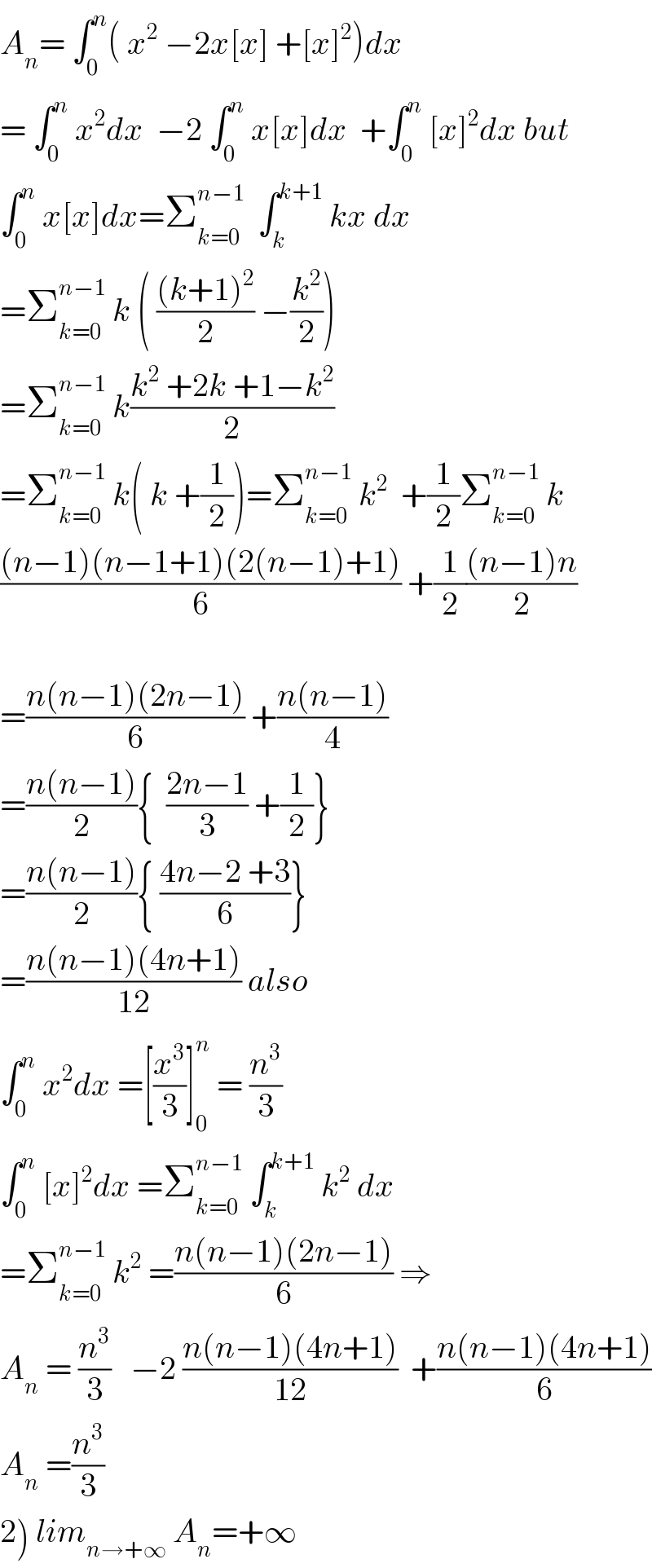 A_n = ∫_0 ^n ( x^2  −2x[x] +[x]^2 )dx  = ∫_0 ^n  x^2 dx  −2 ∫_0 ^n  x[x]dx  +∫_0 ^n  [x]^2 dx but  ∫_0 ^n  x[x]dx=Σ_(k=0) ^(n−1)   ∫_k ^(k+1)  kx dx  =Σ_(k=0) ^(n−1)  k ( (((k+1)^2 )/2) −(k^2 /2))  =Σ_(k=0) ^(n−1)  k((k^2  +2k +1−k^2 )/2)  =Σ_(k=0) ^(n−1)  k( k +(1/2))=Σ_(k=0) ^(n−1)  k^2   +(1/2)Σ_(k=0) ^(n−1)  k  (((n−1)(n−1+1)(2(n−1)+1))/6) +(1/2)(((n−1)n)/2)    =((n(n−1)(2n−1))/6) +((n(n−1))/4)  =((n(n−1))/2){  ((2n−1)/3) +(1/2)}  =((n(n−1))/2){ ((4n−2 +3)/6)}  =((n(n−1)(4n+1))/(12)) also  ∫_0 ^n  x^2 dx =[(x^3 /3)]_0 ^n  = (n^3 /3)  ∫_0 ^n  [x]^2 dx =Σ_(k=0) ^(n−1)  ∫_k ^(k+1)  k^2  dx  =Σ_(k=0) ^(n−1)  k^2  =((n(n−1)(2n−1))/6) ⇒  A_n  = (n^3 /3)   −2 ((n(n−1)(4n+1))/(12))  +((n(n−1)(4n+1))/6)  A_n  =(n^3 /3)  2) lim_(n→+∞)  A_n =+∞  