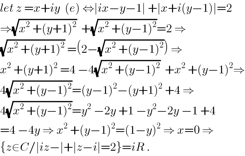 let z =x+iy  (e) ⇔∣ix−y−1∣ +∣x+i(y−1)∣=2  ⇒(√(x^2  +(y+1)^2 ))  +(√(x^2  +(y−1)^2 ))=2 ⇒  (√(x^2  +(y+1)^2 )) =(2−(√(x^2  +(y−1)^2 ))) ⇒  x^2  +(y+1)^2  =4 −4(√(x^2  +(y−1)^2 ))  +x^2  +(y−1)^2 ⇒  4(√(x^2  +(y−1)^2 ))=(y−1)^2 −(y+1)^2  +4 ⇒  4(√(x^2  +(y−1)^2 ))=y^2  −2y +1 −y^2 −2y −1 +4  =4 −4y ⇒ x^2  +(y−1)^2 =(1−y)^2  ⇒ x=0 ⇒  {z∈C/∣iz−∣+∣z−i∣=2}=iR .  