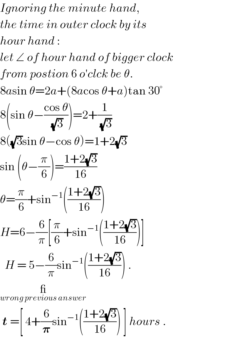 Ignoring the minute hand,  the time in outer clock by its  hour hand :  let ∠ of hour hand of bigger clock  from postion 6 o′clck be θ.  8asin θ=2a+(8acos θ+a)tan 30°  8(sin θ−((cos θ)/(√3)))=2+(1/(√3))  8((√3)sin θ−cos θ)=1+2(√3)  sin (θ−(π/6))=((1+2(√3))/(16))  θ=(π/6)+sin^(−1) (((1+2(√3))/(16)))  H=6−(6/π)[(π/6)+sin^(−1) (((1+2(√3))/(16)))]    H = 5−(6/π)sin^(−1) (((1+2(√3))/(16))) .  __(wrong previous answer)    t =[ 4+(6/𝛑)sin^(−1) (((1+2(√3))/(16))) ] hours .  