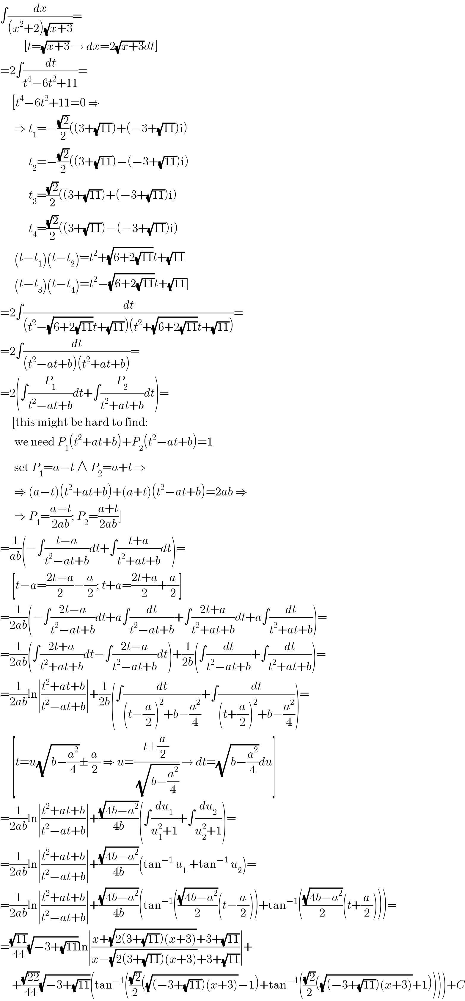 ∫(dx/((x^2 +2)(√(x+3))))=            [t=(√(x+3)) → dx=2(√(x+3))dt]  =2∫(dt/(t^4 −6t^2 +11))=       [t^4 −6t^2 +11=0 ⇒        ⇒ t_1 =−((√2)/2)((3+(√(11)))+(−3+(√(11)))i)              t_2 =−((√2)/2)((3+(√(11)))−(−3+(√(11)))i)              t_3 =((√2)/2)((3+(√(11)))+(−3+(√(11)))i)              t_4 =((√2)/2)((3+(√(11)))−(−3+(√(11)))i)        (t−t_1 )(t−t_2 )=t^2 +(√(6+2(√(11))))t+(√(11))        (t−t_3 )(t−t_4 )=t^2 −(√(6+2(√(11))))t+(√(11))]  =2∫(dt/((t^2 −(√(6+2(√(11))))t+(√(11)))(t^2 +(√(6+2(√(11))))t+(√(11)))))=  =2∫(dt/((t^2 −at+b)(t^2 +at+b)))=  =2(∫(P_1 /(t^2 −at+b))dt+∫(P_2 /(t^2 +at+b))dt)=       [this might be hard to find:        we need P_1 (t^2 +at+b)+P_2 (t^2 −at+b)=1        set P_1 =a−t ∧ P_2 =a+t ⇒        ⇒ (a−t)(t^2 +at+b)+(a+t)(t^2 −at+b)=2ab ⇒        ⇒ P_1 =((a−t)/(2ab)); P_2 =((a+t)/(2ab))]  =(1/(ab))(−∫((t−a)/(t^2 −at+b))dt+∫((t+a)/(t^2 +at+b))dt)=       [t−a=((2t−a)/2)−(a/2); t+a=((2t+a)/2)+(a/2)]  =(1/(2ab))(−∫((2t−a)/(t^2 −at+b))dt+a∫(dt/(t^2 −at+b))+∫((2t+a)/(t^2 +at+b))dt+a∫(dt/(t^2 +at+b)))=  =(1/(2ab))(∫((2t+a)/(t^2 +at+b))dt−∫((2t−a)/(t^2 −at+b))dt)+(1/(2b))(∫(dt/(t^2 −at+b))+∫(dt/(t^2 +at+b)))=  =(1/(2ab))ln∣((t^2 +at+b)/(t^2 −at+b))∣+(1/(2b))(∫(dt/((t−(a/2))^2 +b−(a^2 /4)))+∫(dt/((t+(a/2))^2 +b−(a^2 /4))))=       [t=u(√(b−(a^2 /4)))±(a/2) ⇒ u=((t±(a/2))/(√(b−(a^2 /4)))) → dt=(√(b−(a^2 /4)))du]  =(1/(2ab))ln∣((t^2 +at+b)/(t^2 −at+b))∣+((√(4b−a^2 ))/(4b))(∫(du_1 /(u_1 ^2 +1))+∫(du_2 /(u_2 ^2 +1)))=  =(1/(2ab))ln∣((t^2 +at+b)/(t^2 −at+b))∣+((√(4b−a^2 ))/(4b))(tan^(−1)  u_1  +tan^(−1)  u_2 )=  =(1/(2ab))ln∣((t^2 +at+b)/(t^2 −at+b))∣+((√(4b−a^2 ))/(4b))(tan^(−1) (((√(4b−a^2 ))/2)(t−(a/2)))+tan^(−1) (((√(4b−a^2 ))/2)(t+(a/2))))=  =((√(11))/(44))(√(−3+(√(11))))ln∣((x+(√(2(3+(√(11)))(x+3)))+3+(√(11)))/(x−(√(2(3+(√(11)))(x+3)))+3+(√(11))))∣+       +((√(22))/(44))(√(−3+(√(11))))(tan^(−1) (((√2)/2)((√((−3+(√(11)))(x+3)))−1)+tan^(−1) (((√2)/2)((√((−3+(√(11)))(x+3)))+1))))+C  
