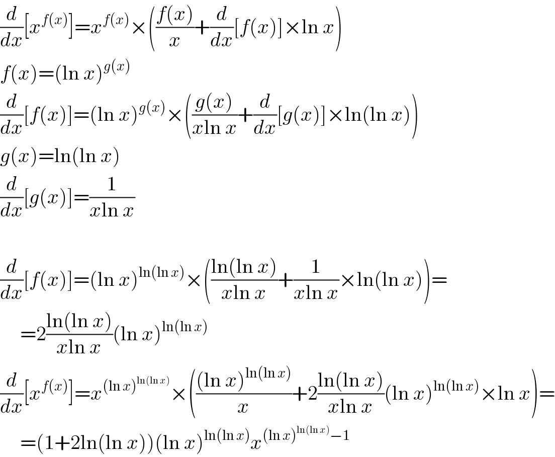 (d/dx)[x^(f(x)) ]=x^(f(x)) ×(((f(x))/x)+(d/dx)[f(x)]×ln x)  f(x)=(ln x)^(g(x))   (d/dx)[f(x)]=(ln x)^(g(x)) ×(((g(x))/(xln x))+(d/dx)[g(x)]×ln(ln x))  g(x)=ln(ln x)  (d/dx)[g(x)]=(1/(xln x))    (d/dx)[f(x)]=(ln x)^(ln(ln x)) ×(((ln(ln x))/(xln x))+(1/(xln x))×ln(ln x))=       =2((ln(ln x))/(xln x))(ln x)^(ln(ln x))   (d/dx)[x^(f(x)) ]=x^((ln x)^(ln(ln x)) ) ×((((ln x)^(ln(ln x)) )/x)+2((ln(ln x))/(xln x))(ln x)^(ln(ln x)) ×ln x)=       =(1+2ln(ln x))(ln x)^(ln(ln x)) x^((ln x)^(ln(ln x)) −1)   