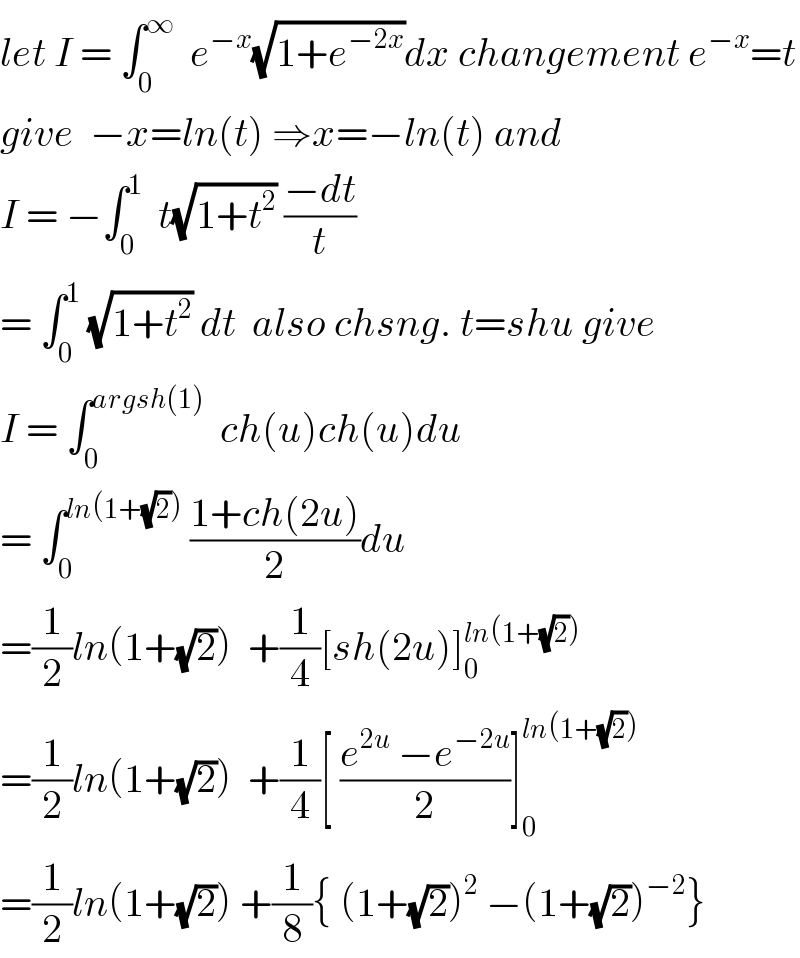 let I = ∫_0 ^∞   e^(−x) (√(1+e^(−2x) ))dx changement e^(−x) =t  give  −x=ln(t) ⇒x=−ln(t) and  I = −∫_0 ^1   t(√(1+t^2 )) ((−dt)/t)   = ∫_0 ^1  (√(1+t^2 )) dt  also chsng. t=shu give  I = ∫_0 ^(argsh(1))   ch(u)ch(u)du  = ∫_0 ^(ln(1+(√2)))  ((1+ch(2u))/2)du  =(1/2)ln(1+(√2))  +(1/4)[sh(2u)]_0 ^(ln(1+(√2)))   =(1/2)ln(1+(√2))  +(1/4)[ ((e^(2u)  −e^(−2u) )/2)]_0 ^(ln(1+(√2)))   =(1/2)ln(1+(√2)) +(1/8){ (1+(√2))^2  −(1+(√2))^(−2) }  