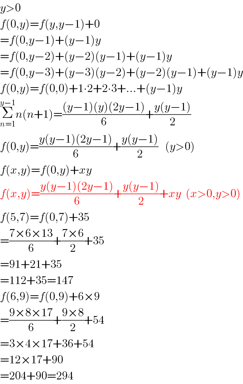y>0  f(0,y)=f(y,y−1)+0  =f(0,y−1)+(y−1)y  =f(0,y−2)+(y−2)(y−1)+(y−1)y  =f(0,y−3)+(y−3)(y−2)+(y−2)(y−1)+(y−1)y  f(0,y)=f(0,0)+1∙2+2∙3+...+(y−1)y  Σ_(n=1) ^(y−1) n(n+1)=(((y−1)(y)(2y−1))/6)+((y(y−1))/2)  f(0,y)=((y(y−1)(2y−1))/6)+((y(y−1))/2)   (y>0)  f(x,y)=f(0,y)+xy  f(x,y)=((y(y−1)(2y−1))/6)+((y(y−1))/2)+xy  (x>0,y>0)  f(5,7)=f(0,7)+35  =((7×6×13)/6)+((7×6)/2)+35  =91+21+35  =112+35=147  f(6,9)=f(0,9)+6×9  =((9×8×17)/6)+((9×8)/2)+54  =3×4×17+36+54  =12×17+90  =204+90=294  