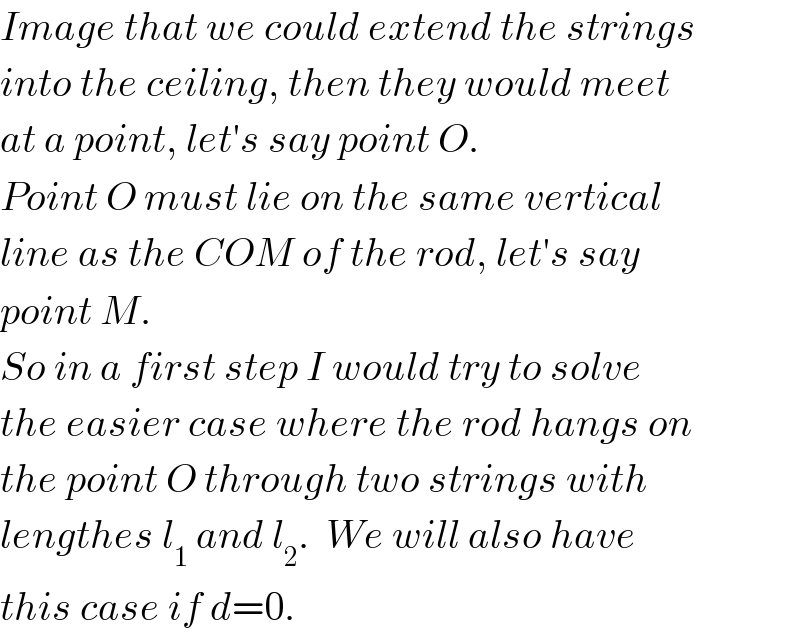 Image that we could extend the strings  into the ceiling, then they would meet  at a point, let′s say point O.  Point O must lie on the same vertical  line as the COM of the rod, let′s say  point M.  So in a first step I would try to solve  the easier case where the rod hangs on  the point O through two strings with  lengthes l_1  and l_2 .  We will also have  this case if d=0.  