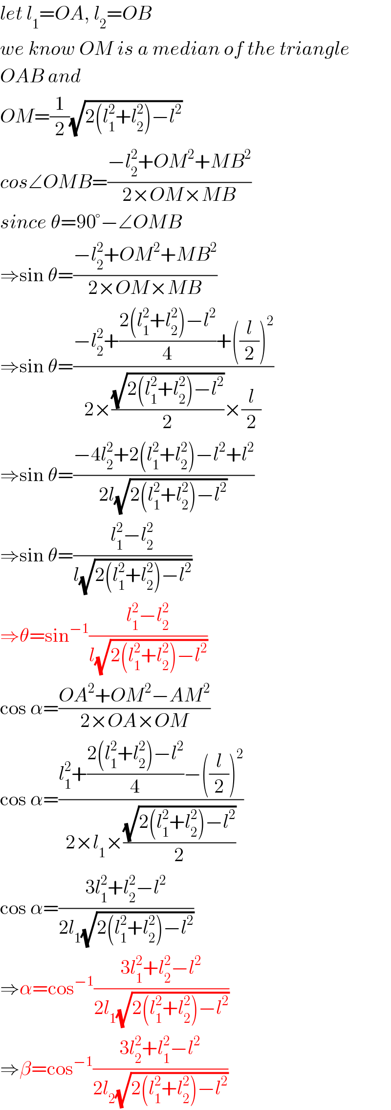 let l_1 =OA, l_2 =OB  we know OM is a median of the triangle  OAB and  OM=(1/2)(√(2(l_1 ^2 +l_2 ^2 )−l^2 ))  cos∠OMB=((−l_2 ^2 +OM^2 +MB^2 )/(2×OM×MB))  since θ=90°−∠OMB  ⇒sin θ=((−l_2 ^2 +OM^2 +MB^2 )/(2×OM×MB))  ⇒sin θ=((−l_2 ^2 +((2(l_1 ^2 +l_2 ^2 )−l^2 )/4)+((l/2))^2 )/(2×((√(2(l_1 ^2 +l_2 ^2 )−l^2 ))/2)×(l/2)))  ⇒sin θ=((−4l_2 ^2 +2(l_1 ^2 +l_2 ^2 )−l^2 +l^2 )/(2l(√(2(l_1 ^2 +l_2 ^2 )−l^2 ))))  ⇒sin θ=((l_1 ^2 −l_2 ^2 )/(l(√(2(l_1 ^2 +l_2 ^2 )−l^2 ))))  ⇒θ=sin^(−1) ((l_1 ^2 −l_2 ^2 )/(l(√(2(l_1 ^2 +l_2 ^2 )−l^2 ))))  cos α=((OA^2 +OM^2 −AM^2 )/(2×OA×OM))  cos α=((l_1 ^2 +((2(l_1 ^2 +l_2 ^2 )−l^2 )/4)−((l/2))^2 )/(2×l_1 ×((√(2(l_1 ^2 +l_2 ^2 )−l^2 ))/2)))  cos α=((3l_1 ^2 +l_2 ^2 −l^2 )/(2l_1 (√(2(l_1 ^2 +l_2 ^2 )−l^2 ))))  ⇒α=cos^(−1) ((3l_1 ^2 +l_2 ^2 −l^2 )/(2l_1 (√(2(l_1 ^2 +l_2 ^2 )−l^2 ))))  ⇒β=cos^(−1) ((3l_2 ^2 +l_1 ^2 −l^2 )/(2l_2 (√(2(l_1 ^2 +l_2 ^2 )−l^2 ))))  