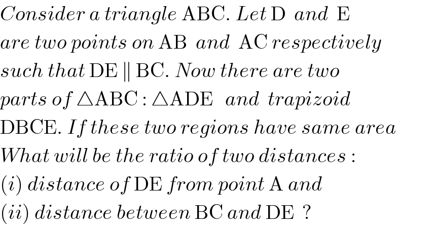 Consider a triangle ABC. Let D  and  E  are two points on AB  and  AC respectively  such that DE ∥ BC. Now there are two  parts of △ABC : △ADE   and  trapizoid  DBCE. If these two regions have same area  What will be the ratio of two distances :  (i) distance of DE from point A and  (ii) distance between BC and DE  ?  