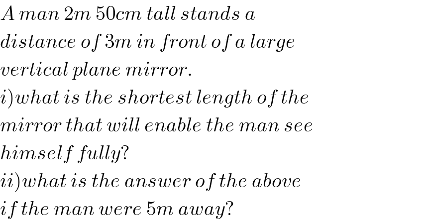 A man 2m 50cm tall stands a  distance of 3m in front of a large  vertical plane mirror.  i)what is the shortest length of the  mirror that will enable the man see  himself fully?  ii)what is the answer of the above  if the man were 5m away?  