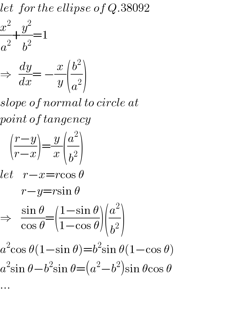 let  for the ellipse of Q.38092  (x^2 /a^2 )+(y^2 /b^2 )=1  ⇒   (dy/dx)= −(x/y)((b^2 /a^2 ))  slope of normal to circle at  point of tangency      (((r−y)/(r−x)))=(y/x)((a^2 /b^2 ))  let    r−x=rcos θ           r−y=rsin θ  ⇒    ((sin θ)/(cos θ))=(((1−sin θ)/(1−cos θ)))((a^2 /b^2 ))  a^2 cos θ(1−sin θ)=b^2 sin θ(1−cos θ)  a^2 sin θ−b^2 sin θ=(a^2 −b^2 )sin θcos θ  ...      