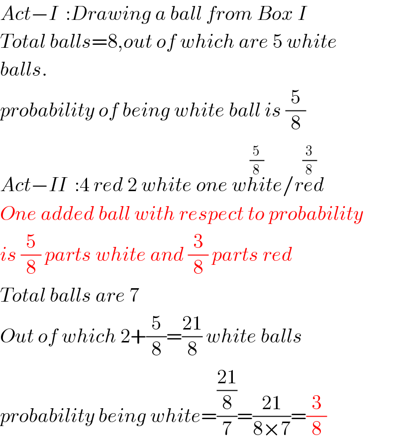 Act−I  :Drawing a ball from Box I  Total balls=8,out of which are 5 white  balls.  probability of being white ball is (5/8)  Act−II  :4 red 2 white one white^((5/8)) /red^((3/8))   One added ball with respect to probability  is (5/8) parts white and (3/8) parts red  Total balls are 7  Out of which 2+(5/8)=((21)/8) white balls  probability being white=(((21)/8)/7)=((21)/(8×7))=(3/8)  
