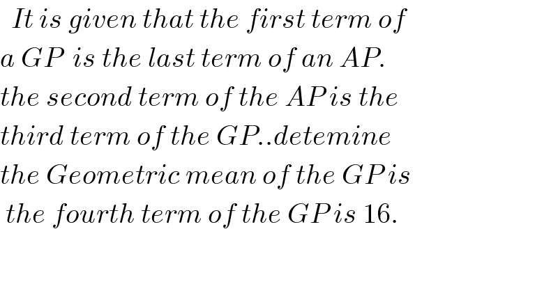   It is given that the first term of  a GP  is the last term of an AP.  the second term of the AP is the  third term of the GP..detemine  the Geometric mean of the GP is    the fourth term of the GP is 16.  