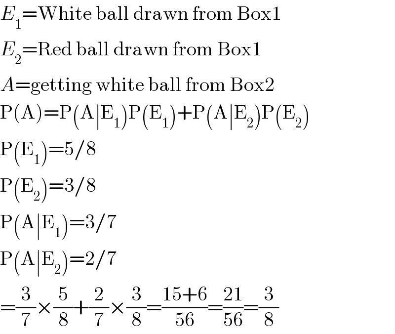 E_1 =White ball drawn from Box1  E_2 =Red ball drawn from Box1  A=getting white ball from Box2  P(A)=P(A∣E_1 )P(E_1 )+P(A∣E_2 )P(E_2 )  P(E_1 )=5/8  P(E_2 )=3/8  P(A∣E_1 )=3/7  P(A∣E_2 )=2/7  =(3/7)×(5/8)+(2/7)×(3/8)=((15+6)/(56))=((21)/(56))=(3/8)  