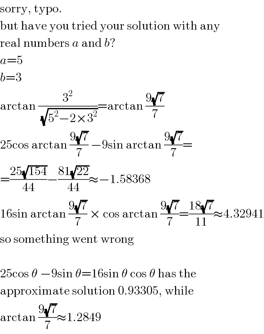 sorry, typo.  but have you tried your solution with any  real numbers a and b?  a=5  b=3  arctan (3^2 /(√(5^2 −2×3^2 )))=arctan ((9(√7))/7)  25cos arctan ((9(√7))/7) −9sin arctan ((9(√7))/7)=  =((25(√(154)))/(44))−((81(√(22)))/(44))≈−1.58368  16sin arctan ((9(√7))/7) × cos arctan ((9(√7))/7)=((18(√7))/(11))≈4.32941  so something went wrong    25cos θ −9sin θ=16sin θ cos θ has the  approximate solution 0.93305, while  arctan ((9(√7))/7)≈1.2849  