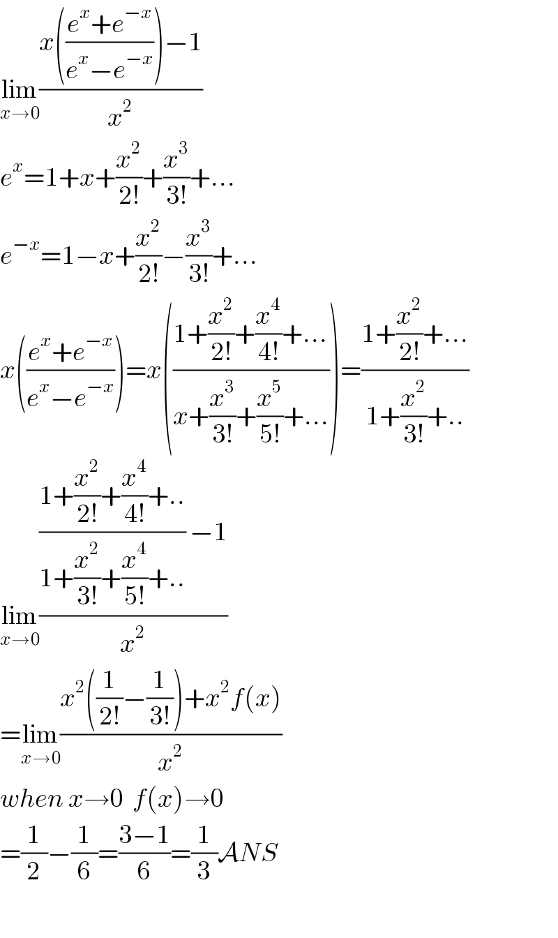lim_(x→0) ((x(((e^x +e^(−x) )/(e^x −e^(−x) )))−1)/x^2 )  e^x =1+x+(x^2 /(2!))+(x^3 /(3!))+...  e^(−x) =1−x+(x^2 /(2!))−(x^3 /(3!))+...  x(((e^x +e^(−x) )/(e^x −e^(−x) )))=x(((1+(x^2 /(2!))+(x^4 /(4!))+...)/(x+(x^3 /(3!))+(x^5 /(5!))+...)))=((1+(x^2 /(2!))+...)/(1+(x^2 /(3!))+..))  lim_(x→0) ((((1+(x^2 /(2!))+(x^4 /(4!))+..)/(1+(x^2 /(3!))+(x^4 /(5!))+..)) −1)/x^2 )  =lim_(x→0) ((x^2 ((1/(2!))−(1/(3!)))+x^2 f(x))/x^2 )  when x→0  f(x)→0  =(1/2)−(1/6)=((3−1)/6)=(1/3)ANS    