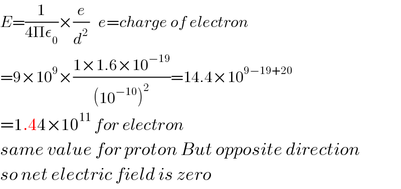 E=(1/(4Πε_0 ))×(e/d^2 )   e=charge of electron  =9×10^9 ×((1×1.6×10^(−19) )/((10^(−10) )^2 ))=14.4×10^(9−19+20)   =1.44×10^(11)  for electron  same value for proton But opposite direction  so net electric field is zero  