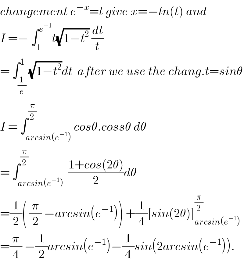 changement e^(−x) =t give x=−ln(t) and  I =− ∫_1 ^e^(−1)  t(√(1−t^2 )) (dt/t)  = ∫_(1/e) ^1 (√(1−t^2 ))dt  after we use the chang.t=sinθ  I = ∫_(arcsin(e^(−1) )) ^(π/2) cosθ.cossθ dθ  = ∫_(arcsin(e^(−1) )) ^(π/2)  ((1+cos(2θ))/2)dθ  =(1/2)( (π/2) −arcsin(e^(−1) )) +(1/4)[sin(2θ)]_(arcsin(e^(−1) )) ^(π/2)   =(π/4) −(1/2)arcsin(e^(−1) )−(1/4)sin(2arcsin(e^(−1) )).  