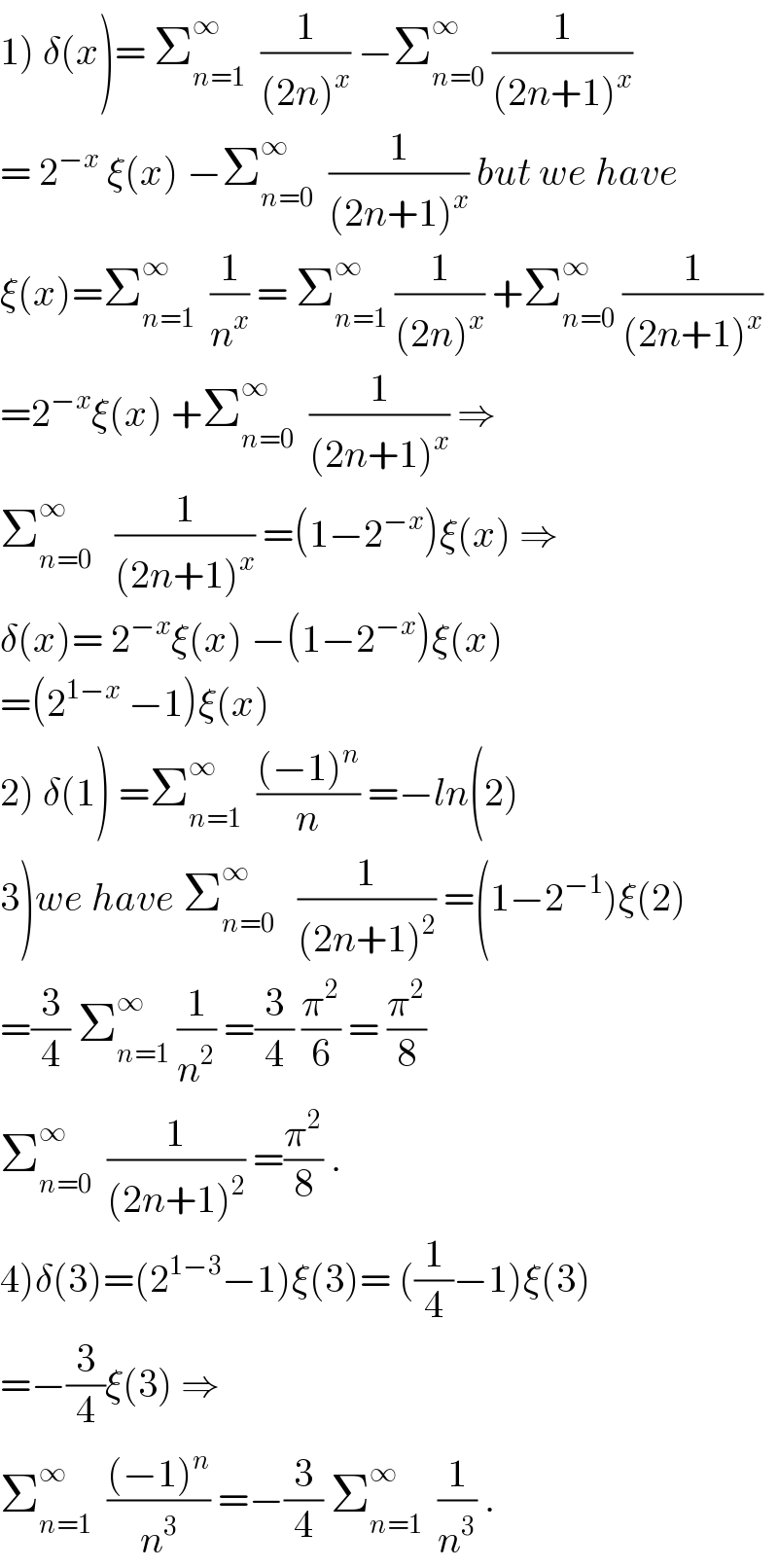 1) δ(x)= Σ_(n=1) ^∞   (1/((2n)^x )) −Σ_(n=0) ^∞  (1/((2n+1)^x ))  = 2^(−x)  ξ(x) −Σ_(n=0) ^∞   (1/((2n+1)^x )) but we have  ξ(x)=Σ_(n=1) ^∞   (1/n^x ) = Σ_(n=1) ^∞  (1/((2n)^x )) +Σ_(n=0) ^∞  (1/((2n+1)^x ))  =2^(−x) ξ(x) +Σ_(n=0) ^∞   (1/((2n+1)^x )) ⇒  Σ_(n=0) ^∞    (1/((2n+1)^x )) =(1−2^(−x) )ξ(x) ⇒  δ(x)= 2^(−x) ξ(x) −(1−2^(−x) )ξ(x)  =(2^(1−x)  −1)ξ(x)  2) δ(1) =Σ_(n=1) ^∞   (((−1)^n )/n) =−ln(2)  3)we have Σ_(n=0) ^∞    (1/((2n+1)^2 )) =(1−2^(−1) )ξ(2)  =(3/4) Σ_(n=1) ^∞  (1/n^2 ) =(3/4) (π^2 /6) = (π^2 /8)  Σ_(n=0) ^∞   (1/((2n+1)^2 )) =(π^2 /8) .  4)δ(3)=(2^(1−3) −1)ξ(3)= ((1/4)−1)ξ(3)  =−(3/4)ξ(3) ⇒  Σ_(n=1) ^∞   (((−1)^n )/n^3 ) =−(3/4) Σ_(n=1) ^∞   (1/n^3 ) .  