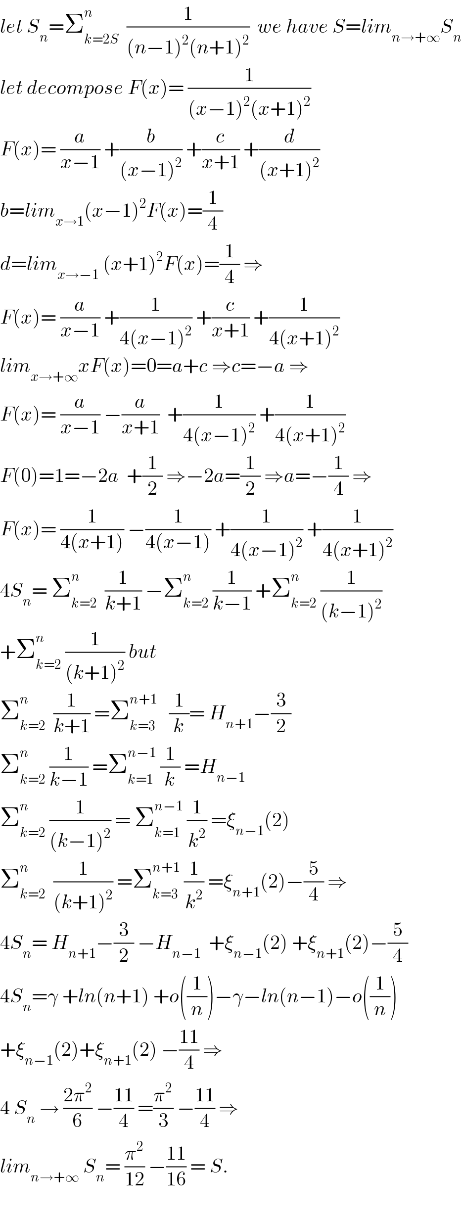 let S_n =Σ_(k=2S) ^n   (1/((n−1)^2 (n+1)^2 ))  we have S=lim_(n→+∞) S_n   let decompose F(x)= (1/((x−1)^2 (x+1)^2 ))  F(x)= (a/(x−1)) +(b/((x−1)^2 )) +(c/(x+1)) +(d/((x+1)^2 ))  b=lim_(x→1) (x−1)^2 F(x)=(1/4)  d=lim_(x→−1)  (x+1)^2 F(x)=(1/4) ⇒  F(x)= (a/(x−1)) +(1/(4(x−1)^2 )) +(c/(x+1)) +(1/(4(x+1)^2 ))  lim_(x→+∞) xF(x)=0=a+c ⇒c=−a ⇒  F(x)= (a/(x−1)) −(a/(x+1))  +(1/(4(x−1)^2 )) +(1/(4(x+1)^2 ))  F(0)=1=−2a  +(1/2) ⇒−2a=(1/2) ⇒a=−(1/4) ⇒  F(x)= (1/(4(x+1))) −(1/(4(x−1))) +(1/(4(x−1)^2 )) +(1/(4(x+1)^2 ))  4S_n = Σ_(k=2) ^n   (1/(k+1)) −Σ_(k=2) ^n  (1/(k−1)) +Σ_(k=2) ^n  (1/((k−1)^2 ))  +Σ_(k=2) ^n  (1/((k+1)^2 )) but  Σ_(k=2) ^n   (1/(k+1)) =Σ_(k=3) ^(n+1)    (1/k)= H_(n+1) −(3/2)  Σ_(k=2) ^n  (1/(k−1)) =Σ_(k=1) ^(n−1)  (1/k) =H_(n−1)   Σ_(k=2) ^n  (1/((k−1)^2 )) = Σ_(k=1) ^(n−1)  (1/k^2 ) =ξ_(n−1) (2)  Σ_(k=2) ^n   (1/((k+1)^2 )) =Σ_(k=3) ^(n+1)  (1/k^2 ) =ξ_(n+1) (2)−(5/4) ⇒  4S_n = H_(n+1) −(3/2) −H_(n−1)   +ξ_(n−1) (2) +ξ_(n+1) (2)−(5/4)  4S_n =γ +ln(n+1) +o((1/n))−γ−ln(n−1)−o((1/n))  +ξ_(n−1) (2)+ξ_(n+1) (2) −((11)/4) ⇒  4 S_n  → ((2π^2 )/6) −((11)/4) =(π^2 /3) −((11)/4) ⇒  lim_(n→+∞)  S_n = (π^2 /(12)) −((11)/(16)) = S.    