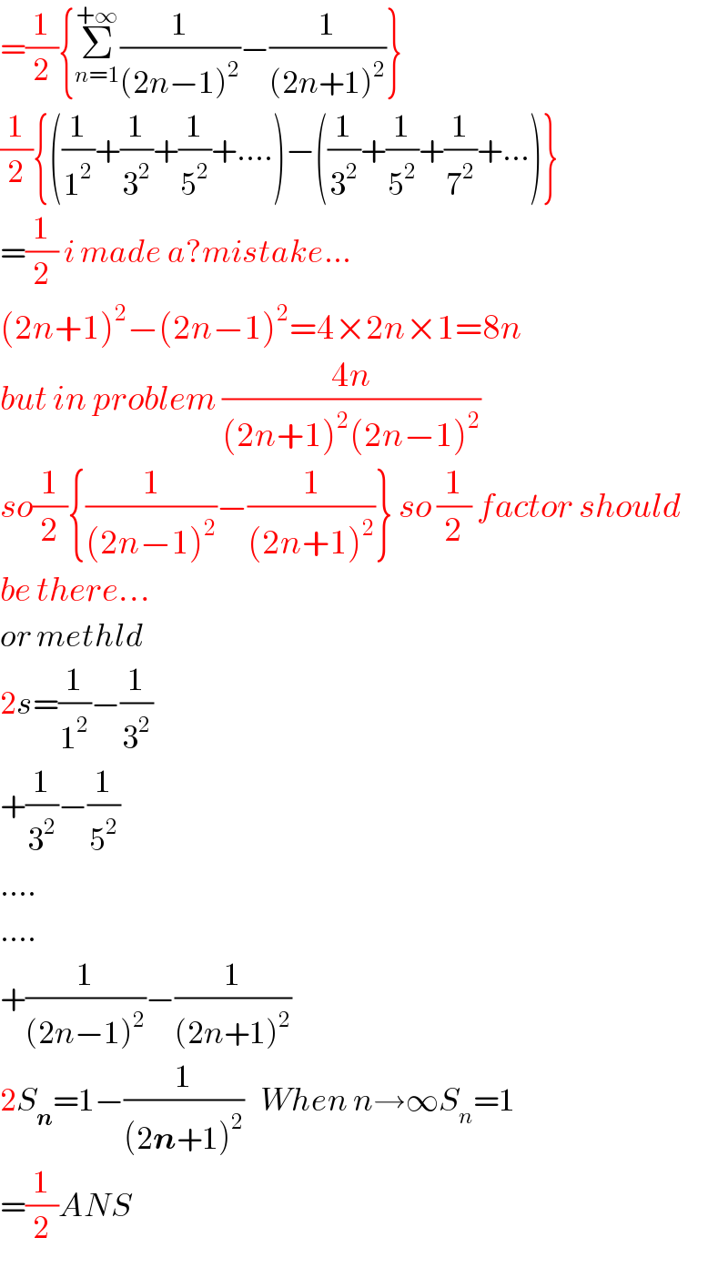 =(1/2){Σ_(n=1) ^(+∞) (1/((2n−1)^2 ))−(1/((2n+1)^2 ))}  (1/2){((1/1^2 )+(1/3^2 )+(1/5^2 )+....)−((1/3^2 )+(1/5^2 )+(1/7^2 )+...)}  =(1/2) i made a?mistake...  (2n+1)^2 −(2n−1)^2 =4×2n×1=8n  but in problem ((4n)/((2n+1)^2 (2n−1)^2 ))  so(1/2){(1/((2n−1)^2 ))−(1/((2n+1)^2 ))} so (1/2) factor should  be there...  or methld  2s=(1/1^2 )−(1/3^2 )  +(1/3^2 )−(1/5^2 )  ....  ....  +(1/((2n−1)^2 ))−(1/((2n+1)^2 ))  2S_n =1−(1/((2n+1)^2 ))   When n→∞S_n =1  =(1/2)ANS  