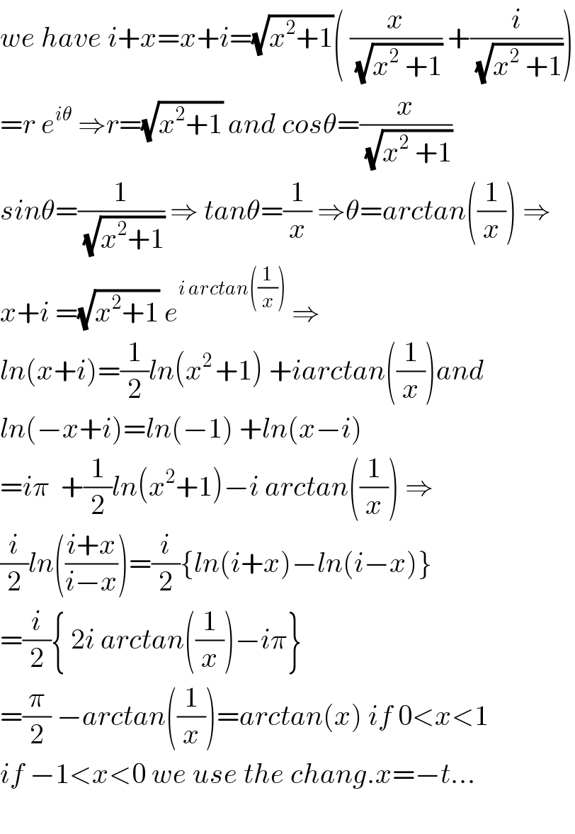 we have i+x=x+i=(√(x^2 +1))( (x/(√(x^2  +1))) +(i/(√(x^2  +1))))  =r e^(iθ)  ⇒r=(√(x^2 +1)) and cosθ=(x/(√(x^2  +1)))  sinθ=(1/(√(x^2 +1))) ⇒ tanθ=(1/x) ⇒θ=arctan((1/x)) ⇒  x+i =(√(x^2 +1)) e^(i arctan((1/x)))  ⇒  ln(x+i)=(1/2)ln(x^(2 ) +1) +iarctan((1/x))and  ln(−x+i)=ln(−1) +ln(x−i)  =iπ  +(1/2)ln(x^2 +1)−i arctan((1/x)) ⇒  (i/2)ln(((i+x)/(i−x)))=(i/2){ln(i+x)−ln(i−x)}  =(i/2){ 2i arctan((1/x))−iπ}  =(π/2) −arctan((1/x))=arctan(x) if 0<x<1  if −1<x<0 we use the chang.x=−t...    