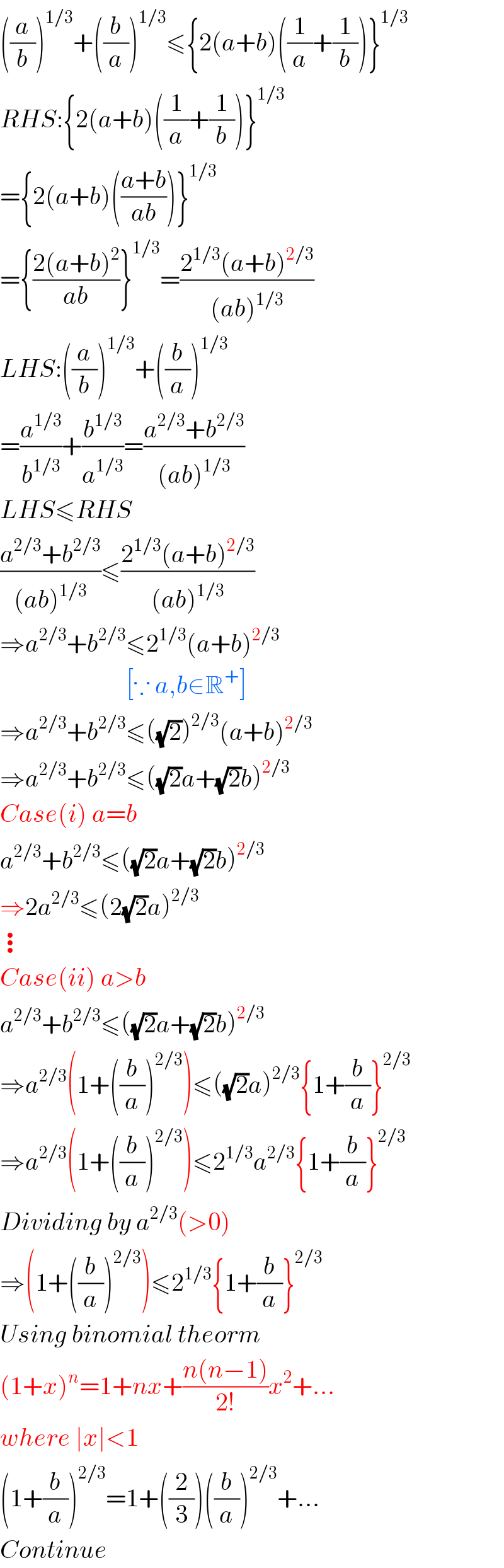 ((a/b))^(1/3) +((b/a))^(1/3) ≤{2(a+b)((1/a)+(1/b))}^(1/3)   RHS:{2(a+b)((1/a)+(1/b))}^(1/3)   ={2(a+b)(((a+b)/(ab)))}^(1/3)   ={((2(a+b)^2 )/(ab))}^(1/3) =((2^(1/3) (a+b)^(2/3) )/((ab)^(1/3) ))  LHS:((a/b))^(1/3) +((b/a))^(1/3)   =(a^(1/3) /b^(1/3) )+(b^(1/3) /a^(1/3) )=((a^(2/3) +b^(2/3) )/((ab)^(1/3) ))  LHS≤RHS  ((a^(2/3) +b^(2/3) )/((ab)^(1/3) ))≤((2^(1/3) (a+b)^(2/3) )/((ab)^(1/3) ))  ⇒a^(2/3) +b^(2/3) ≤2^(1/3) (a+b)^(2/3)                            [∵ a,b∈R^+ ]  ⇒a^(2/3) +b^(2/3) ≤((√2))^(2/3) (a+b)^(2/3)   ⇒a^(2/3) +b^(2/3) ≤((√2)a+(√2)b)^(2/3)   Case(i) a=b  a^(2/3) +b^(2/3) ≤((√2)a+(√2)b)^(2/3)   ⇒2a^(2/3) ≤(2(√2)a)^(2/3)   ⋮  Case(ii) a>b  a^(2/3) +b^(2/3) ≤((√2)a+(√2)b)^(2/3)   ⇒a^(2/3) (1+((b/a))^(2/3) )≤((√2)a)^(2/3) {1+(b/a)}^(2/3)   ⇒a^(2/3) (1+((b/a))^(2/3) )≤2^(1/3) a^(2/3) {1+(b/a)}^(2/3)   Dividing by a^(2/3) (>0)  ⇒(1+((b/a))^(2/3) )≤2^(1/3) {1+(b/a)}^(2/3)   Using binomial theorm   (1+x)^n =1+nx+((n(n−1))/(2!))x^2 +...  where ∣x∣<1  (1+(b/a))^(2/3) =1+((2/3))((b/a))^(2/3) +...  Continue  