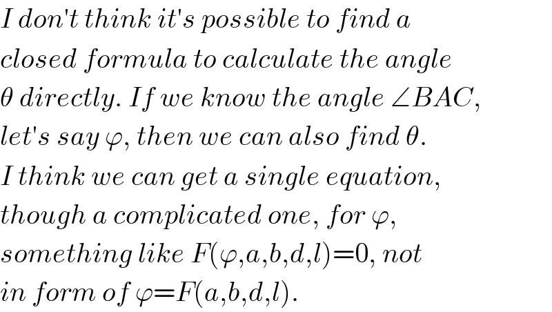 I don′t think it′s possible to find a  closed formula to calculate the angle  θ directly. If we know the angle ∠BAC,  let′s say ϕ, then we can also find θ.   I think we can get a single equation,  though a complicated one, for ϕ,  something like F(ϕ,a,b,d,l)=0, not  in form of ϕ=F(a,b,d,l).  