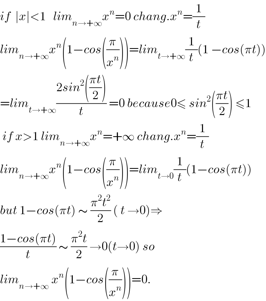 if  ∣x∣<1   lim_(n→+∞) x^n =0 chang.x^n =(1/t)  lim_(n→+∞) x^n (1−cos((π/x^n )))=lim_(t→+∞) (1/t)(1 −cos(πt))  =lim_(t→+∞) ((2sin^2 (((πt)/2)))/t) =0 because0≤ sin^2 (((πt)/2)) ≤1   if x>1 lim_(n→+∞) x^n =+∞ chang.x^n =(1/t)  lim_(n→+∞) x^n (1−cos((π/x^n )))=lim_(t→0) (1/t)(1−cos(πt))  but 1−cos(πt) ∼ ((π^2 t^2 )/2) ( t →0)⇒  ((1−cos(πt))/t) ∼ ((π^2 t)/2) →0(t→0) so  lim_(n→+∞)  x^n (1−cos((π/x^n )))=0.  