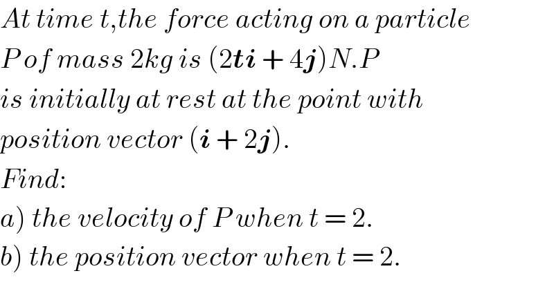 At time t,the force acting on a particle  P of mass 2kg is (2ti + 4j)N.P  is initially at rest at the point with  position vector (i + 2j).  Find:  a) the velocity of P when t = 2.  b) the position vector when t = 2.  