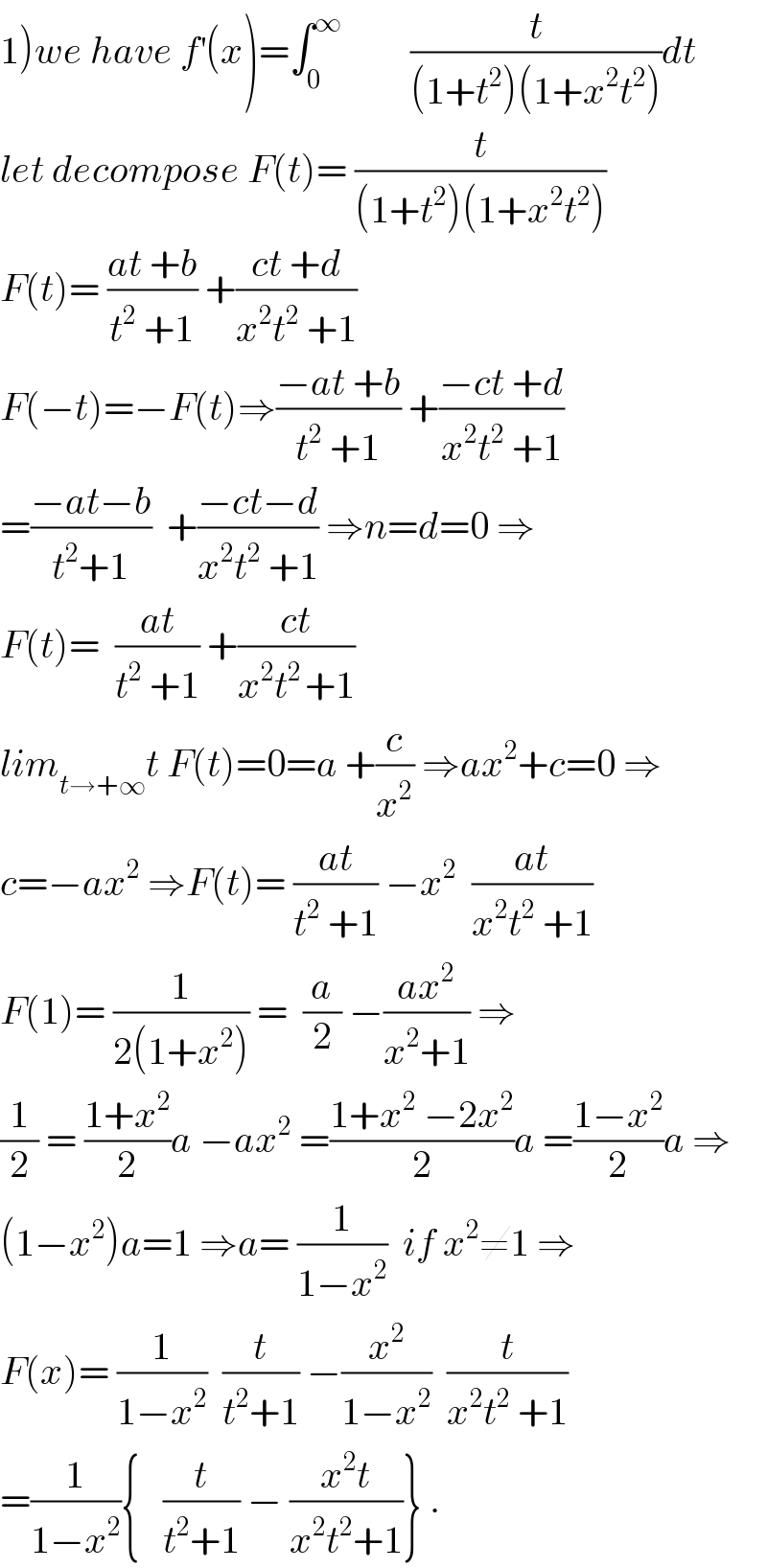1)we have f^′ (x)=∫_0 ^∞          (t/((1+t^2 )(1+x^2 t^2 )))dt  let decompose F(t)= (t/((1+t^2 )(1+x^2 t^2 )))  F(t)= ((at +b)/(t^2  +1)) +((ct +d)/(x^2 t^2  +1))  F(−t)=−F(t)⇒((−at +b)/(t^2  +1)) +((−ct +d)/(x^2 t^2  +1))  =((−at−b)/(t^2 +1))  +((−ct−d)/(x^2 t^2  +1)) ⇒n=d=0 ⇒  F(t)=  ((at)/(t^2  +1)) +((ct)/(x^2 t^(2 ) +1))  lim_(t→+∞) t F(t)=0=a +(c/x^2 ) ⇒ax^2 +c=0 ⇒  c=−ax^2  ⇒F(t)= ((at)/(t^2  +1)) −x^2   ((at)/(x^2 t^2  +1))  F(1)= (1/(2(1+x^2 ))) =  (a/2) −((ax^2 )/(x^2 +1)) ⇒  (1/2) = ((1+x^2 )/2)a −ax^2  =((1+x^2  −2x^2 )/2)a =((1−x^2 )/2)a ⇒  (1−x^2 )a=1 ⇒a= (1/(1−x^2 ))  if x^2 ≠1 ⇒  F(x)= (1/(1−x^2 ))  (t/(t^2 +1)) −(x^2 /(1−x^2 ))  (t/(x^2 t^2  +1))  =(1/(1−x^2 )){   (t/(t^2 +1)) − ((x^2 t)/(x^2 t^2 +1))} .  