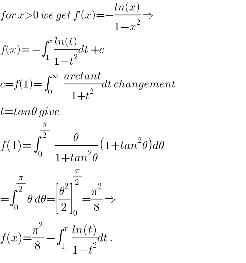 for x>0 we get f^′ (x)=−((ln(x))/(1−x^2 )) ⇒  f(x)= −∫_1 ^x  ((ln(t))/(1−t^2 ))dt +c  c=f(1)= ∫_0 ^∞    ((arctant)/(1+t^2 ))dt changement  t=tanθ give  f(1)= ∫_0 ^(π/2)    (θ/(1+tan^2 θ)) (1+tan^2 θ)dθ  =∫_0 ^(π/2)  θ dθ=[(θ^2 /2)]_0 ^(π/2) =(π^2 /8) ⇒  f(x)=(π^2 /8) −∫_1 ^x   ((ln(t))/(1−t^2 ))dt .  