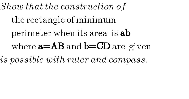 Show that the construction of        the rectangle of minimum         perimeter when its area  is ab         where a=AB and b=CD are  given  is possible with ruler and compass.         