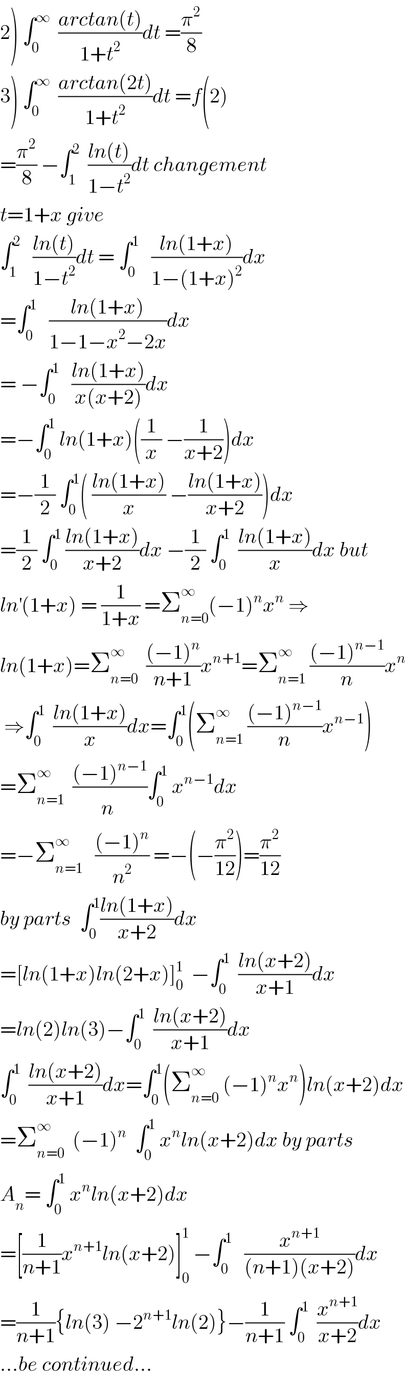 2) ∫_0 ^∞   ((arctan(t))/(1+t^2 ))dt =(π^2 /8)  3) ∫_0 ^∞   ((arctan(2t))/(1+t^2 ))dt =f(2)  =(π^2 /8) −∫_1 ^2   ((ln(t))/(1−t^2 ))dt changement  t=1+x give  ∫_1 ^2    ((ln(t))/(1−t^2 ))dt = ∫_0 ^1    ((ln(1+x))/(1−(1+x)^2 ))dx  =∫_0 ^1    ((ln(1+x))/(1−1−x^2 −2x))dx  = −∫_0 ^1    ((ln(1+x))/(x(x+2)))dx  =−∫_0 ^1  ln(1+x)((1/x) −(1/(x+2)))dx  =−(1/2) ∫_0 ^1 ( ((ln(1+x))/x) −((ln(1+x))/(x+2)))dx  =(1/2) ∫_0 ^1  ((ln(1+x))/(x+2))dx −(1/2) ∫_0 ^1   ((ln(1+x))/x)dx but  ln^′ (1+x) = (1/(1+x)) =Σ_(n=0) ^∞ (−1)^n x^n  ⇒  ln(1+x)=Σ_(n=0) ^∞   (((−1)^n )/(n+1))x^(n+1) =Σ_(n=1) ^∞  (((−1)^(n−1) )/n)x^n    ⇒∫_0 ^1   ((ln(1+x))/x)dx=∫_0 ^1 (Σ_(n=1) ^∞  (((−1)^(n−1) )/n)x^(n−1) )  =Σ_(n=1) ^∞   (((−1)^(n−1) )/n^ )∫_0 ^1  x^(n−1) dx  =−Σ_(n=1) ^∞    (((−1)^n )/n^2 ) =−(−(π^2 /(12)))=(π^2 /(12))  by parts  ∫_0 ^1 ((ln(1+x))/(x+2))dx  =[ln(1+x)ln(2+x)]_0 ^1   −∫_0 ^1   ((ln(x+2))/(x+1))dx  =ln(2)ln(3)−∫_0 ^1   ((ln(x+2))/(x+1))dx  ∫_0 ^1   ((ln(x+2))/(x+1))dx=∫_0 ^1 (Σ_(n=0) ^∞  (−1)^n x^n )ln(x+2)dx  =Σ_(n=0) ^∞   (−1)^n   ∫_0 ^1  x^n ln(x+2)dx by parts  A_n = ∫_0 ^1  x^n ln(x+2)dx  =[(1/(n+1))x^(n+1) ln(x+2)]_0 ^1  −∫_0 ^1    (x^(n+1) /((n+1)(x+2)))dx  =(1/(n+1)){ln(3) −2^(n+1) ln(2)}−(1/(n+1)) ∫_0 ^1   (x^(n+1) /(x+2))dx  ...be continued...  