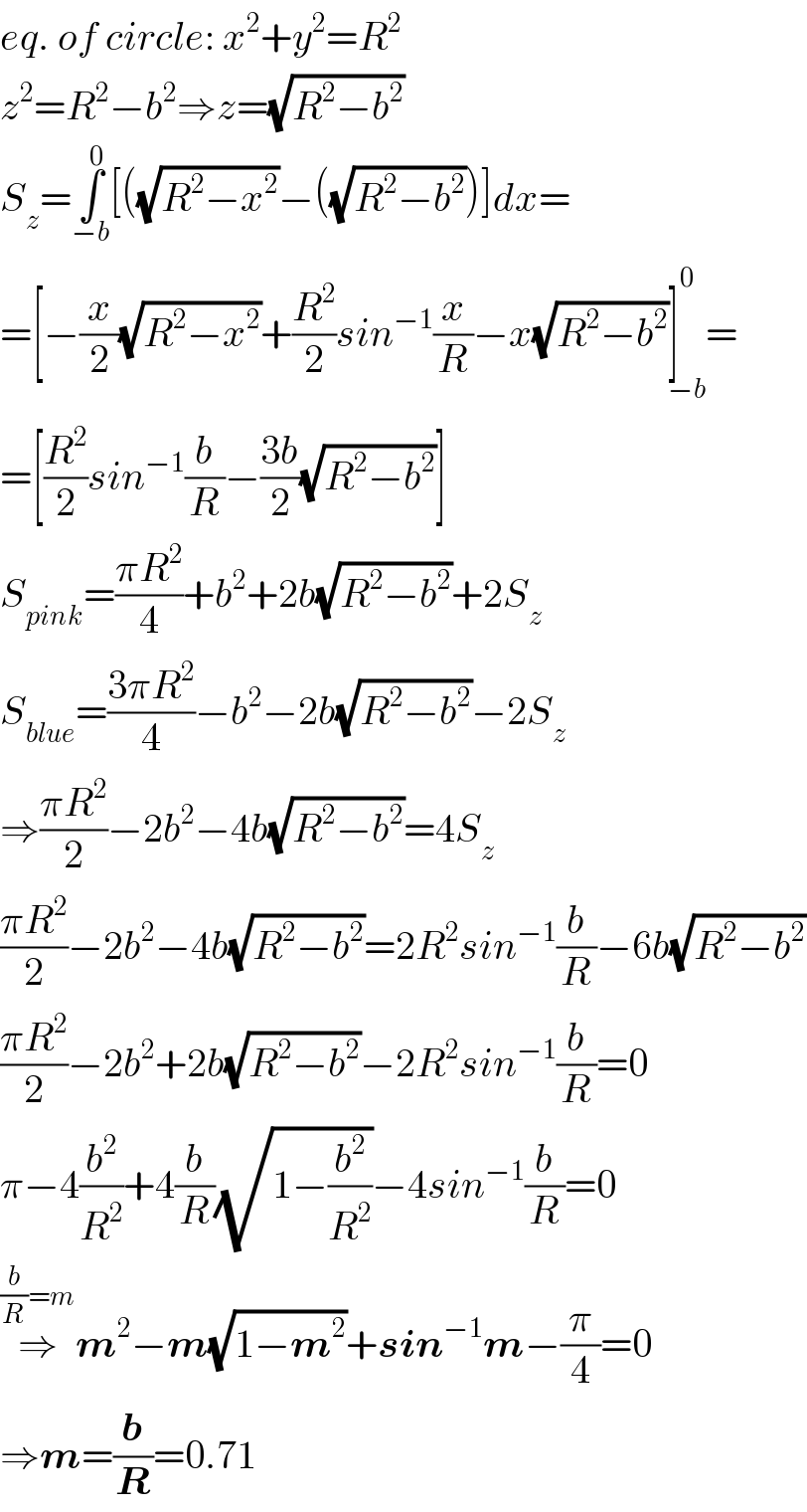 eq. of circle: x^2 +y^2 =R^2   z^2 =R^2 −b^2 ⇒z=(√(R^2 −b^2 ))  S_z =∫_(−b) ^0 [((√(R^2 −x^2 ))−((√(R^2 −b^2 )))]dx=  =[−(x/2)(√(R^2 −x^2 ))+(R^2 /2)sin^(−1) (x/R)−x(√(R^2 −b^2 ))]_(−b) ^0 =  =[(R^2 /2)sin^(−1) (b/R)−((3b)/2)(√(R^2 −b^2 ))]  S_(pink) =((πR^2 )/4)+b^2 +2b(√(R^2 −b^2 ))+2S_z   S_(blue) =((3πR^2 )/4)−b^2 −2b(√(R^2 −b^2 ))−2S_z   ⇒((πR^2 )/2)−2b^2 −4b(√(R^2 −b^2 ))=4S_z   ((πR^2 )/2)−2b^2 −4b(√(R^2 −b^2 ))=2R^2 sin^(−1) (b/R)−6b(√(R^2 −b^2 ))  ((πR^2 )/2)−2b^2 +2b(√(R^2 −b^2 ))−2R^2 sin^(−1) (b/R)=0  π−4(b^2 /R^2 )+4(b/R)(√(1−(b^2 /R^2 )))−4sin^(−1) (b/R)=0  ⇒^((b/R)=m) m^2 −m(√(1−m^2 ))+sin^(−1) m−(π/4)=0  ⇒m=(b/R)=0.71   
