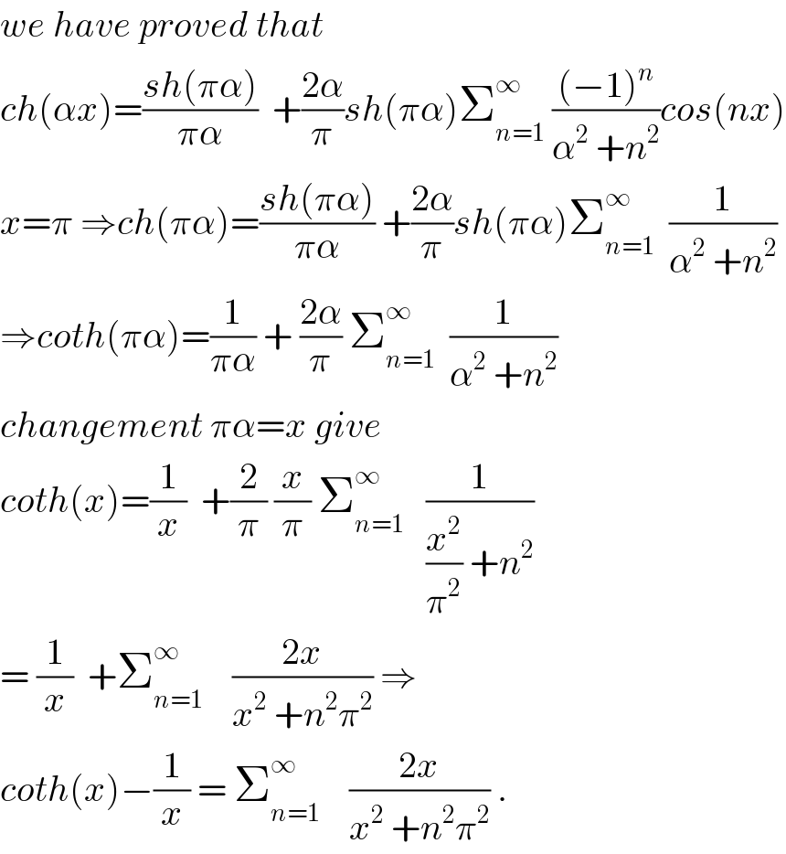 we have proved that  ch(αx)=((sh(πα))/(πα))  +((2α)/π)sh(πα)Σ_(n=1) ^∞  (((−1)^n )/(α^2  +n^2 ))cos(nx)  x=π ⇒ch(πα)=((sh(πα))/(πα)) +((2α)/π)sh(πα)Σ_(n=1) ^∞   (1/(α^2  +n^2 ))  ⇒coth(πα)=(1/(πα)) + ((2α)/π) Σ_(n=1) ^∞   (1/(α^2  +n^2 ))  changement πα=x give  coth(x)=(1/x)  +(2/π) (x/π) Σ_(n=1) ^∞    (1/((x^2 /π^2 ) +n^2 ))  = (1/x)  +Σ_(n=1) ^∞     ((2x)/(x^2  +n^2 π^2 )) ⇒  coth(x)−(1/x) = Σ_(n=1) ^∞     ((2x)/(x^2  +n^2 π^2 )) .  