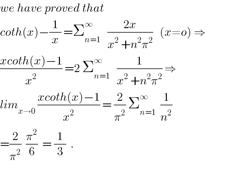 we have proved that   coth(x)−(1/x) =Σ_(n=1) ^∞    ((2x)/(x^2  +n^2 π^2 ))   (x≠o) ⇒  ((xcoth(x)−1)/x^2 ) =2 Σ_(n=1) ^∞    (1/(x^2  +n^2 π^2 )) ⇒  lim_(x→0)  ((xcoth(x)−1)/x^2 ) = (2/π^2 ) Σ_(n=1) ^∞   (1/n^2 )  =(2/π^2 )  (π^2 /6)  = (1/3)  .    