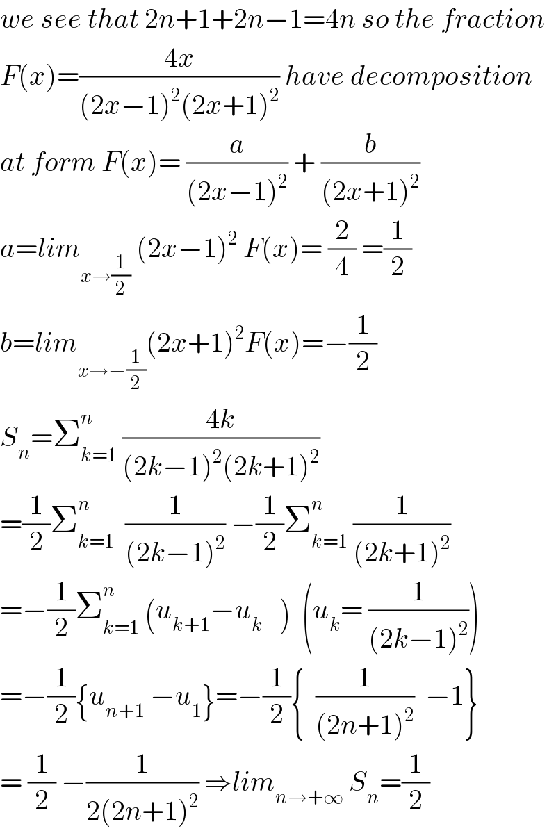 we see that 2n+1+2n−1=4n so the fraction  F(x)=((4x)/((2x−1)^2 (2x+1)^2 )) have decomposition  at form F(x)= (a/((2x−1)^2 )) + (b/((2x+1)^2 ))  a=lim_(x→(1/2))  (2x−1)^2  F(x)= (2/4) =(1/2)  b=lim_(x→−(1/2)) (2x+1)^2 F(x)=−(1/2)  S_n =Σ_(k=1) ^n  ((4k)/((2k−1)^2 (2k+1)^2 ))  =(1/2)Σ_(k=1) ^n   (1/((2k−1)^2 )) −(1/2)Σ_(k=1) ^n  (1/((2k+1)^2 ))  =−(1/2)Σ_(k=1) ^n  (u_(k+1) −u_k    )  (u_k = (1/((2k−1)^2 )))  =−(1/2){u_(n+1)  −u_1 }=−(1/2){  (1/((2n+1)^2 ))  −1}  = (1/2) −(1/(2(2n+1)^2 )) ⇒lim_(n→+∞)  S_n =(1/2)  