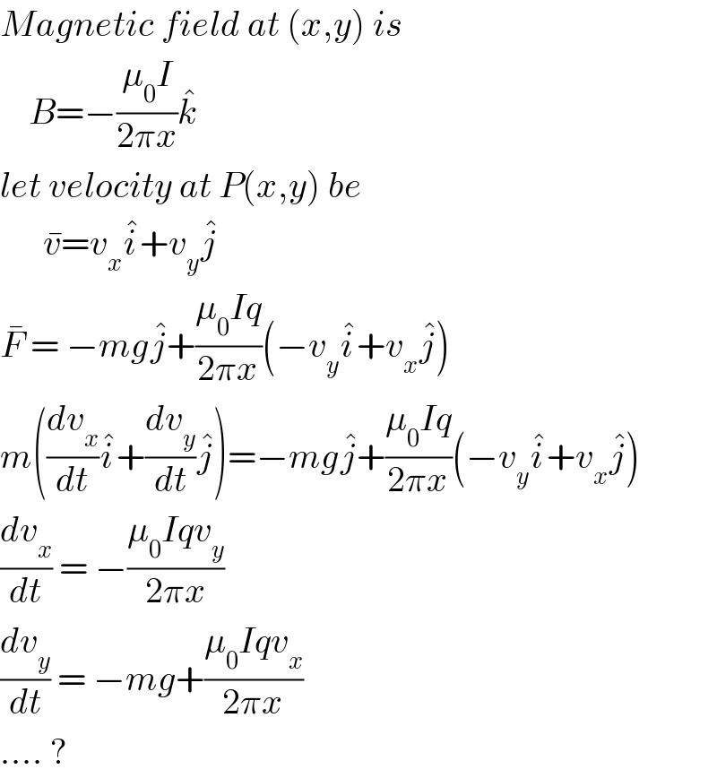 Magnetic field at (x,y) is      B=−((μ_0 I)/(2πx))k^�   let velocity at P(x,y) be        v^� =v_x i^� +v_y j^�   F^�  = −mgj^� +((μ_0 Iq)/(2πx))(−v_y i^� +v_x j^� )  m((dv_x /dt)i^� +(dv_y /dt)j^� )=−mgj^� +((μ_0 Iq)/(2πx))(−v_y i^� +v_x j^� )  (dv_x /dt) = −((μ_0 Iqv_y )/(2πx))  (dv_y /dt) = −mg+((μ_0 Iqv_x )/(2πx))  .... ?  