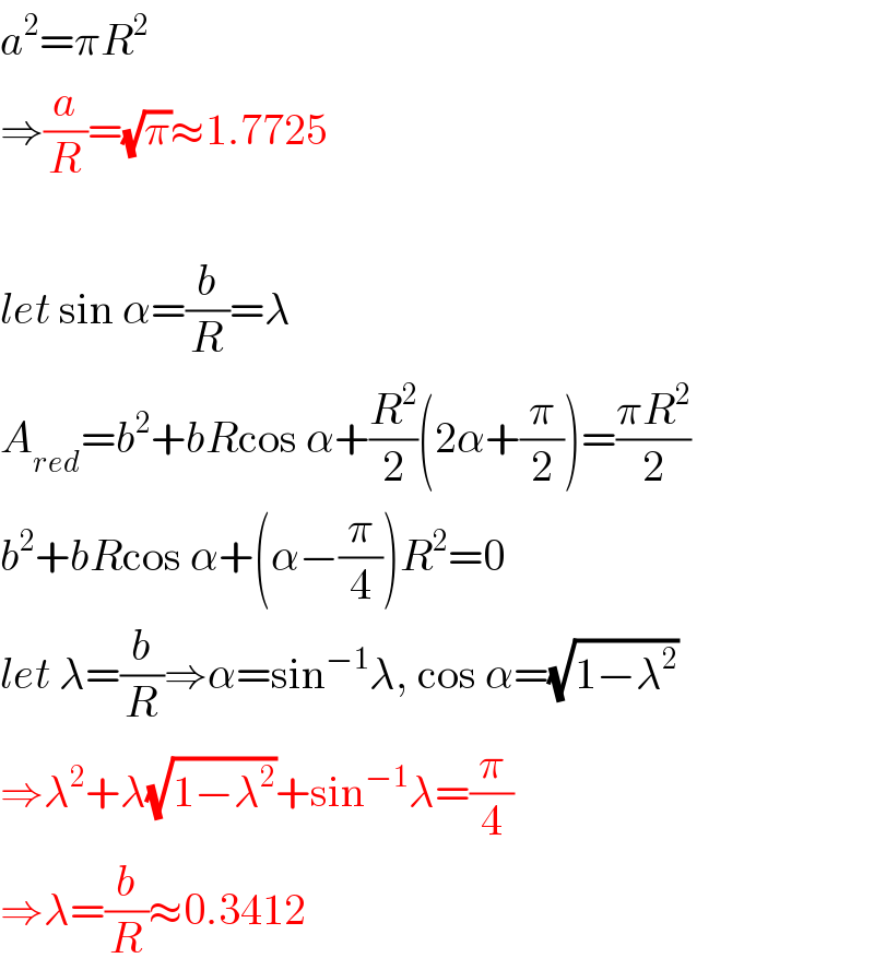 a^2 =πR^2   ⇒(a/R)=(√π)≈1.7725    let sin α=(b/R)=λ  A_(red) =b^2 +bRcos α+(R^2 /2)(2α+(π/2))=((πR^2 )/2)  b^2 +bRcos α+(α−(π/4))R^2 =0  let λ=(b/R)⇒α=sin^(−1) λ, cos α=(√(1−λ^2 ))  ⇒λ^2 +λ(√(1−λ^2 ))+sin^(−1) λ=(π/4)  ⇒λ=(b/R)≈0.3412  