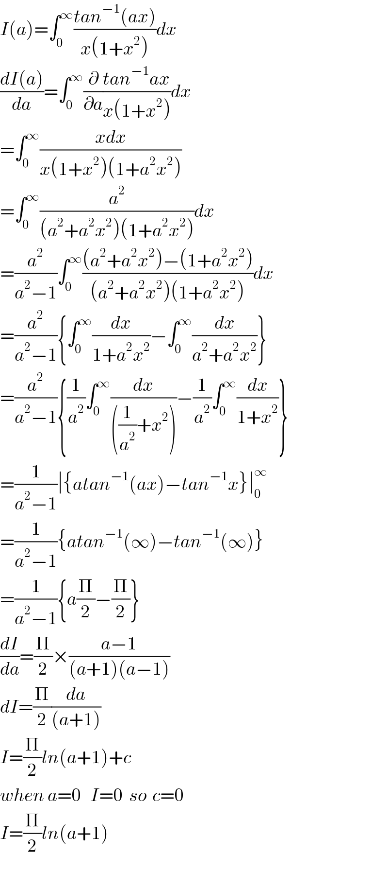 I(a)=∫_0 ^∞ ((tan^(−1) (ax))/(x(1+x^2 )))dx  ((dI(a))/da)=∫_0 ^∞ (∂/∂a)((tan^(−1) ax)/(x(1+x^2 )))dx  =∫_0 ^∞ ((xdx)/(x(1+x^2 )(1+a^2 x^2 )))  =∫_0 ^∞ (a^2 /((a^2 +a^2 x^2 )(1+a^2 x^2 )))dx  =(a^2 /(a^2 −1))∫_0 ^∞ (((a^2 +a^2 x^2 )−(1+a^2 x^2 ))/((a^2 +a^2 x^2 )(1+a^2 x^2 )))dx  =(a^2 /(a^2 −1)){∫_0 ^∞ (dx/(1+a^2 x^2 ))−∫_0 ^∞ (dx/(a^2 +a^2 x^2 ))}  =(a^2 /(a^2 −1)){(1/a^2 )∫_0 ^∞ (dx/(((1/a^2 )+x^2 )))−(1/a^2 )∫_0 ^∞ (dx/(1+x^2 ))}  =(1/(a^2 −1))∣{atan^(−1) (ax)−tan^(−1) x}∣_0 ^∞   =(1/(a^2 −1)){atan^(−1) (∞)−tan^(−1) (∞)}  =(1/(a^2 −1)){a(Π/2)−(Π/2)}  (dI/da)=(Π/2)×((a−1)/((a+1)(a−1)))  dI=(Π/2)(da/((a+1)))  I=(Π/2)ln(a+1)+c  when a=0   I=0  so  c=0  I=(Π/2)ln(a+1)  