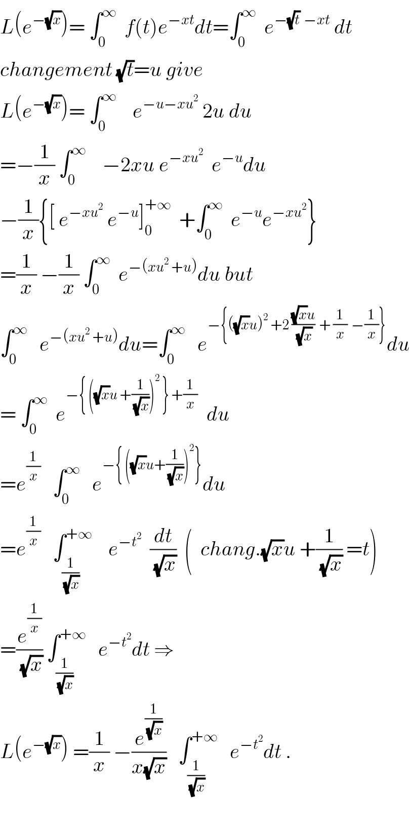 L(e^(−(√x)) )= ∫_0 ^∞   f(t)e^(−xt) dt=∫_0 ^∞   e^(−(√t)  −xt)  dt  changement (√t)=u give  L(e^(−(√x)) )= ∫_0 ^∞     e^(−u−xu^2 )  2u du  =−(1/x) ∫_0 ^∞     −2xu e^(−xu^2 )   e^(−u) du   −(1/x){[ e^(−xu^2 )  e^(−u) ]_0 ^(+∞)   +∫_0 ^∞   e^(−u) e^(−xu^2 ) }  =(1/x) −(1/x) ∫_0 ^∞   e^(−(xu^2  +u)) du but  ∫_0 ^∞    e^(−(xu^2  +u)) du=∫_0 ^∞    e^(−{((√x)u)^2  +2 (((√x)u)/(√x))  + (1/x)  −(1/x)}) du  = ∫_0 ^∞   e^(−{ ((√x)u +(1/(√x)))^2  } +(1/x))   du  =e^(1/x)    ∫_0 ^∞    e^(−{ ((√x)u+(1/(√x)))^2 }) du  =e^(1/x)    ∫_(1/(√x)) ^(+∞)     e^(−t^2 )   (dt/(√x))  (  chang.(√x)u +(1/(√x)) =t)  =(e^(1/x) /(√x)) ∫_(1/(√x)) ^(+∞)    e^(−t^2 ) dt ⇒  L(e^(−(√x)) ) =(1/x) −(e^(1/(√x)) /(x(√x)))   ∫_(1/(√x)) ^(+∞)    e^(−t^2 ) dt .    