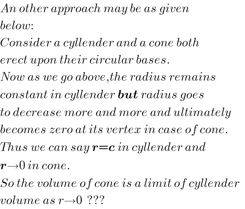 An other approach may be as given  below:  Consider a cyllender and a cone both  erect upon their circular bases.  Now as we go above,the radius remains  constant in cyllender but radius goes  to decrease more and more and ultimately  becomes zero at its vertex in case of cone.  Thus we can say r=c in cyllender and  r→0 in cone.  So the volume of cone is a limit of cyllender  volume as r→0  ???  